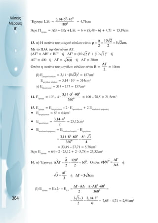 ¸÷ïõìå L = = 4,71cm
¢ñá Ðãñáìì.
= ÁÂ + ÂÄ +L = 6 + (8,48 – 6) + 4,71 = 13,19cm
13. á) H áêôßíá ôïõ ìéêñïý êýêëïõ åßíáé
Må ôï Ð.È. ôçí äéáãþíéï ÁÃ.
(AΓ2
= ΑΒ2
+ ΒΓ2
ή ΑΓ2
= (10 )2
+ (10 )2
ή
ÁÃ² = 400 Þ ÁÃ = Þ ÁΓ = 20cm
Ïðüôå ç áêôßíá ôïõ ìåãÜëïõ êýêëïõ åßíáé R = = 10cm
â) Åìéêñïý êýêëïõ
= 3,14 · = 157cm²
ÅìåãÜëïõ êýêëïõ
= 3,14 · 102
= 314cm²
ã) Åäáêôõëßïõ
= 314 – 157 = 157cm²
14. Åãñáìì.
= 10² – 4 · = 100 – 78,5 = 21,5cm²
15. Åãñáìì.
= Åôåôñáãþíïõ
– 2 · Åçìéêýêëéïõ
+ 2 Åêõêëéêïý ôìÞìáôïò
• ÅôåôñÜãùíïõ
= 8² = 64cm²
• Åçìéêýêëéïõ
= = 25,12cm²
• Åêõêëéêïý ôìÞìáôïò
= Åκõêëéêïý ôïìÝá
– Åôñéãþíïõ
= 33,49 – 27,71 = 5,78cm²
¢ñá Åãñáìì.
= 64 – 2 · 25,12 + 2 · 5,78 = 25,32cm²
16. á) ¸÷ïõìå Οðüôå ή
ή
â) Åãñáìì.
= Å – Åê.ô.
7,65 – 4,71 = 2,94cm²
Λύσεις
Μέρους
B~
384
 