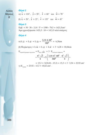 Èέµα 2
á) = 110°, = 50°, = 60° êáé = 70°
â) = 20°, = 25°, = 135° êáé = 45°
Èέµα 3
Åìâ. = 50 · 30 – 3,14 · 5² = 1500 – 78,5 = 1421,5cm²
¢ñá ÷ñåéáæüìáóôå 1421,5 : 10 = 142,15 êéëÜ óðüñïõò
Èέµα 4
á) L = L = L = = 6,28cm
â) Ðåñßìåôñïò = L + L + L = 3 · 6,28 = 18,84cm
Åêáìðõëüãñáììïõ ôñéãþíïõ
= Εôñéã.
+ 3 · Åêõêëéêïý ôìÞìáôïò
=
= 15,3 + 3(18,84 – 15,3) = 15,3 + 3 · 3,54 = 25,92 cm²
ã) Åãñáìì.
= 25,92 – 15,3 = 10,62 cm².
Λύσεις
Μέρους
B~
386
 