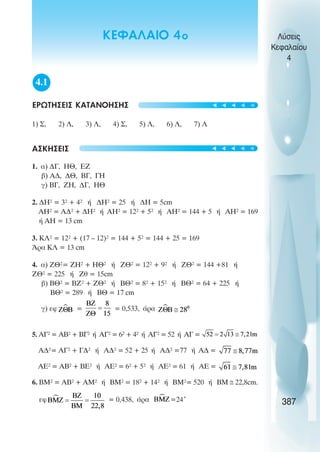 4.1
ΕΡΩΤΗΣΕΙΣ ΚΑΤΑΝΟΗΣΗΣ
1) Ó, 2) Ë, 3) Ë, 4) Ó, 5) Ë, 6) Ë, 7) Ë
ÁÓÊÇÓÅÉÓ
1. á) ÄÃ, ÇÈ, ÅÆ
â) ÁÄ, ÄÈ, ÂÃ, ÃÇ
ã) ÂÃ, ÆÇ, ÄÃ, ÇÈ
2. ÄÇ² = 3² + 4² Þ ÄÇ² = 25 Þ ÄÇ = 5cm
ÁÇ² = ÁÄ² + ÄÇ² Þ ÁÇ² = 12² + 5² Þ ÁÇ² = 144 + 5 Þ ÁÇ² = 169
Þ ÁÇ = 13 cm
3. ÊË² = 12² + (17 – 12)² = 144 + 5² = 144 + 25 = 169
¢ñá ÊË = 13 cm
4. á) ÆÈ²= ÆÇ² + ÇÈ² Þ ÆÈ² = 12² + 9² Þ ÆÈ² = 144 +81 Þ
ÆÈ² = 225 Þ Æè = 15cm
â) ÂÈ² = ÂÆ² + ÆÈ² Þ ÂÈ² = 8² + 15² Þ ÂÈ² = 64 + 225 Þ
ÂÈ² = 289 Þ ÂÈ = 17 cm
ã) åö = = 0,533, Üñá
5. ÁÃ² = ÁÂ² + ÂÃ² Þ ÁÃ² = 6² + 4² Þ ÁÃ² = 52 Þ ÁÃ =
ÁÄ²= ÁÃ² + ÃÄ² Þ ÁÄ² = 52 + 25 Þ ÁÄ² =77 Þ ÁÄ =
AE² = ÁÂ² + BE² Þ ÁÅ² = 6² + 5² Þ ÁÅ² = 61 Þ ÁÅ =
6. ÂÌ² = ÁÂ² + ÁÌ² Þ ÂÌ² = 18² + 14² Þ ÂÌ²= 520 Þ ÂÌ ≅ 22,8cm.
åö = 0,438, Üñá =24°
Λύσεις
Κεφαλαίου
4
387
ΚΕΦΑΛΑΙΟ 4ο
t
t
t
t
t
t
t
t
t
t
 