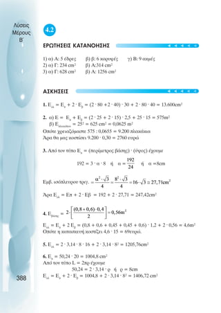 4.2
ÅÑÙÔÇÓÅÉÓ ÊÁÔÁÍÏÇÓÇÓ
1) á) Á: 5 Ýäñåò â) â: 6 êïñõöÝò ã) Â: 9 áêìÝò
2) á) Ã: 234 cm² â) Á:314 cm²
3) á) Ã: 628 cm² â) Á: 1256 cm²
ÁÓÊÇÓÅÉÓ
1. Åολ
= Åð
+ 2 · Åâ
= (2 · 80 +2 · 40) · 30 + 2 · 80 · 40 = 13.600cm²
2. á) Å = Åð
+ Åâ
= (2 · 25 + 2 · 15) · 2,5 + 25 · 15 = 575m²
â) Åðëáêéäßïõ
= 25² = 625 cm² = 0,0625 m²
Ïðüôå ÷ñåéáæüìáóôå 575 : 0,0655 = 9.200 ðëáêÜêéá
¢ñá èá ìáò êïóôßóåé 9.200 · 0,30 = 2760 åõñþ
3. Áðü ôïí ôýðï Åð
= (ðåñßìåôñïò âÜóçò) · (ýøïò) Ý÷ïõìå
192 = 3 · á · 8 Þ á = Þ á =8cm
Åìâ. éóüðëåõñïõ ôñéã.
¢ñá Åïë
= Åð + 2 · Åâ = 192 + 2 · 27,71 = 247,42cm²
4. ÅâÜóçò
=
Åïë
= Åð
+ 2 Åâ
= (0,8 + 0,6 + 0,45 + 0,45 + 0,6) · 1,2 + 2 · 0,56 = 4,6m²
Οπότε η κατασκευή κοστίζει 4,6 · 15 = 69ευρώ.
5. Åïë
= 2 · 3,14 · 8 · 16 + 2 · 3,14 · 8² = 1205,76cm²
6. Åð
= 50,24 · 20 = 1004,8 cm²
Áðü ôïí ôýðï L = 2ðñ Ý÷ïõìå
50,24 = 2 · 3,14 · ñ Þ ñ = 8cm
Åïë
= Åð
+ 2 · Åâ
= 1004,8 + 2 · 3,14 · 8² = 1406,72 cm²
Λύσεις
Μέρους
Β~
388
t
t
t
t
t
t
t
t
t
t
 