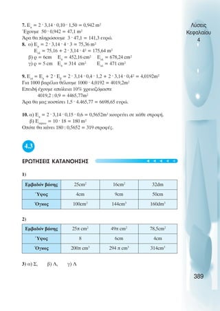7. Åð
= 2 · 3,14 · 0,10 · 1,50 = 0,942 m²
¸÷ïõìå 50 · 0,942 = 47,1 m²
¢ñá èá ðëçñþóïõìå 3 · 47,1 = 141,3 åõñþ.
8. á) Åð
= 2 · 3,14 · 4 · 3 = 75,36 m²
Åïë
= 75,16 + 2 · 3,14 · 4² = 175,64 m²
â) ñ = 6cm Åð
= 452,16 cm² Åïë
= 678,24 cm²
ã) ñ = 5 cm Åð
= 314 cm² Åïë
= 471 cm²
9. Åïë
= Åð
+ 2 · Åâ
= 2 · 3,14 · 0,4 · 1,2 + 2 · 3,14 · 0,4² = 4,0192m²
Ãéá 1000 âáñÝëéá èÝëïõìå 1000 · 4,0192 = 4019,2m²
ÅðåéäÞ Ý÷ïõìå áðþëåéá 10% ÷ñåéáæüìáóôå
4019,2 : 0,9 = 4465,77m²
¢ñá èá ìáò êïóôßóåé 1,5 · 4.465,77 = 6698,65 åõñþ.
10. á) Åð
= 2 · 3,14 · 0,15 · 0,6 = 0,5652m² êïõñåýåé óå êÜèå óôñïöÞ.
â) ÅêÞðïõ
= 10 · 18 = 180 m²
Ïðüôå èá êÜíåé 180 : 0,5652 = 319 óôñïöÝò.
4.3
ÅÑÙÔÇÓÅÉÓ ÊÁÔÁÍÏÇÓÇÓ
1)
2)
3) á) Ó, â) Ë, ã) Λ
Λύσεις
Κεφαλαίου
4
389
Εµβαδόν βάσης 25cm2
16cm2
32dm
Ύψος 4cm 9cm 50cm
Όγκος 100cm2
144cm3
160dm3
Εµβαδόν βάσης 25π cm2
49π cm2
78,5cm2
Ύψος 8 6cm 4cm
Όγκος 200π cm3
294 π cm3
314cm3
t
t
t
t
t
 