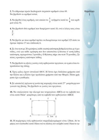 2. Το άθροισµα τριών διαδοχικών περιττών αριθµών είναι 69.
Να βρεθούν οι αριθµοί αυτοί.
3. Να βρεθεί ένας αριθµός, του οποίου το αυξηµένο κατά το του αριθ-
µού είναι 91.
4. Να βρεθούν δύο αριθµοί που διαφέρουν κατά 18, ενώ ο λόγος τους είναι
5. Να βρείτε µε ποιο αριθµό πρέπει να διαιρέσουµε τον αριθµό 125 ώστε να
έχουµε πηλίκο 17 και υπόλοιπο 6.
6. Σε ένα τεστ µε 20 ερωτήσεις κάθε σωστή απάντηση βαθµολογείται µε 6 µο-
νάδες, ενώ για κάθε ερώτηση που δεν απαντιέται ή δίνεται σ’ αυτή λάθος
απάντηση, αφαιρούνται 3 µονάδες. O Κώστας πήρε στο τεστ 75 µονάδες. Σε
πόσες ερωτήσεις απάντησε λάθος;
7. Να βρεθούν οι οξείες γωνίες ενός ορθογωνίου τριγώνου, αν η µία είναι τε-
τραπλάσια της άλλης.
8. Τρεις φίλες έχουν συνολικά 400 €. Η Άννα έχει διπλάσια χρήµατα από
την Ελίνα και η Ελίνα έχει τριπλάσια χρήµατα από την Μαρία. Πόσα χρή-
µατα έχει η καθεµία;
9. Σε ισοσκελές τρίγωνο η γωνία της κορυφής είναι κατά 27˚ µικρότερη των
γωνιών της βάσης. Να βρεθούν οι γωνίες του τριγώνου.
10. Να υπολογίσετε την πλευρά του τετραγώνου ΑΒΓ∆ αν το εµβαδό του
είναι κατά 50cm2
µικρότερο, από το εµβαδό του ορθογωνίου ΑΒΕΖ.
11. Η περίµετρος ενός ορθογωνίου παραλληλογράµµου είναι 120cm. Αν το
µήκος του ελαττωθεί κατά 10cm ενώ το πλάτος του αυξηθεί κατά 10cm το εµ-
Κεφάλαιο
1
39
B
A
E
Z
∆
Γ
2cm
 