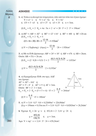 ÁÓÊÇÓÅÉÓ
1. á) ¸óôù á ç ðëåõñÜ ôïõ ôåôñáãþíïõ, ôüôå áðü ôïí ôýðï ôïõ üãêïõ Ý÷ïõìå:
V = á² · υ Þ V = á² · 5á Þ V = 5á3
Þ 135 = 5 · á3 Þ á3 = 27 Þ á3 = 33 Þ á = 3cm.
â) Åïë
= Åð
+ 2 · Åâ
= 4á · 5á + 2 · á2
= 20 · 32
+ 2 · 32
= 198cm2
2. á) ÂÃ² = ÁÂ² + ÁÃ² Þ ÂÃ² = 12² +16² Þ ÂÃ² = 400 Þ ÂÃ =20 cm
â) Åïë
= Åð
+ 2 · Åâ
= 4
ã) V = (¸ìâáóçò) · (ýøïò) = · 20 = 1.920cm3
3. á) Ìå ôï Ð.È. âñßóêïõìå: ÁÂ² = 24² + 10² Þ ÁÂ² = 676 Þ ÁÂ = 26cm.
Ïðüôå ÁÂ = ÃÄ = 26 cm.
â) Åïë
= (2 · 0,26 + 0,3)· 2 + 2 · = 1,832m²
ã) V = · 2 = 0,192m3
4. á) Åöáñìüæïõìå Ð.È. óôï ôñéã. Α∆Γ
êáé Ý÷ïõìå:
ÄÃ² = ÁÃ² – ÁÄ² Þ
ÄÃ² = 5² – 4² Þ ÄÃ² = 9 Þ ÄΓ = 3cm.
Ïðüôå ÂÃ = 2 · 3 = 6cm
Åïë
= Åð
+ 2 · Åâ
= (5 + 5 + 6) · 15 + 2 · = 264cm²
â) V = · 15 = 180cm3
5. á) V = 3,14 · 0,32
· 0,8 = 0,22608m3
= 226,08dm3
â) ñ = 150mm = 0,15m êáé V = 3,14 · 0,15² · 0,4 = 0,02826m3
= 28,26dm3
6. ¸÷ïõìå Åð
= 2ð · ñ · υ Þ 452,16 = 2 · 3,14 · ñ · 24 Þ
ñ = Þ ñ = 3cm.
¢ñá V = ðñ² · υ = 3,14 · 3² · 24 = 678,24cm3
.
Λύσεις
Μέρους
Β~
390
Α
Β Γ
∆
4cm
5cm
5cm
t
t
t
t
t
 