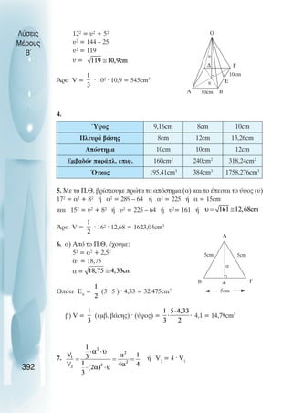 12² = υ² + 5²
υ² = 144 – 25
υ² = 119
υ =
¢ñá V = · 10² · 10,9 = 545cm3
4.
5. Ìå ôï Ð.È. âñßóêïõìå ðñþôá ôá áðüóôçìá (á) êáé ôï Ýðåéôáé ôï ýøïò (υ)
17² = á² + 8² Þ á² = 289 – 64 Þ á² = 225 Þ á = 15cm
êáé 15² = υ² + 8² Þ υ² = 225 – 64 Þ υ²= 161 Þ
¢ñá V = · 16² · 12,68 = 1623,04cm3
6. á) Áðü ôï Ð.È. Ý÷ïõìå:
5² = á² + 2,5²
á² = 18,75
á =
Ïðüôå Åð
= (3 · 5 ) · 4,33 = 32,475cm2
â) V = (åìâ. âÜóçò) · (ýøïò) = 4,1 = 14,79cm3
7. Þ V2
= 4 · V1
Λύσεις
Μέρους
Β~
392
Α
∆ Γ
Β
Ε
Ο
κ
10cm
10cm
υ
Ύψος 9,16cm 8cm 10cm
Πλευρά βάσης 8cm 12cm 13,26cm
Απόστηµα 10cm 10cm 12cm
Εµβαδόν παράπλ. επιφ. 160cm2
240cm2
318,24cm2
Όγκος 195,41cm3
384cm3
1758,276cm3
Β Γ
∆
α
5cm
5cm
5cm
Α
 