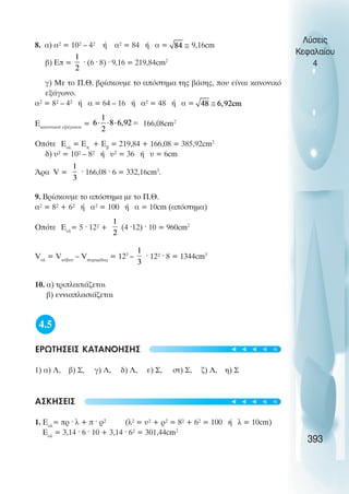 8. á) á² = 10² – 4² Þ á² = 84 Þ á = 9,16cm
â) Åð = · (6 · 8) · 9,16 = 219,84cm2
ã) Ìå ôï Ð.È. âñßóêïõìå ôï áðüóôçìá ôçò âÜóçò, ðïõ åßíáé êáíïíéêü
åîÜãùíï.
á² = 8² – 4² Þ á = 64 – 16 Þ á² = 48 Þ á =
Åêáíïíéêïý åîÜãùíïõ
= 166,08cm2
Ïðüôå Åïë
= Åð
+ Åâ
= 219,84 + 166,08 = 385,92cm2
ä) υ² = 10² – 8² Þ υ² = 36 Þ υ = 6cm
¢ñá V = · 166,08 · 6 = 332,16cm3
.
9. Âñßóêïõìå ôï áðüóôçìá ìå ôï Ð.È.
á² = 8² + 6² Þ á² = 100 Þ á = 10cm (áðüóôçìá)
Ïðüôå Åïë
= 5 · 12² + (4 ·12) · 10 = 960cm2
Vïë
= Vêýâïõ
– Vðõñáìßäáò
= 123
– · 12² · 8 = 1344cm3
10. á) ôñéðëáóéÜæåôáé
â) åííéáðëáóéÜæåôáé
4.5
ÅÑÙÔÇÓÅÉÓ ÊÁÔÁÍÏÇÓÇÓ
1) á) Ë, â) Ó, ã) Ë, ä) Ë, å) Ó, óô) Ó, æ) Ë, ç) Ó
ÁÓÊÇÓÅÉÓ
1. Åïë
= ðñ · ë + ð · ñ² (ë² = υ² + ñ² = 8² + 6² = 100 Þ ë = 10cm)
Åïë
= 3,14 · 6 · 10 + 3,14 · 6² = 301,44cm2
Λύσεις
Κεφαλαίου
4
393
t
t
t
t
t
t
t
t
t
t
 