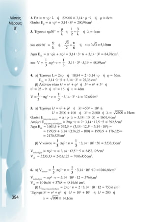 2. Åð = ð · ñ · ë Þ 226,08 = 3,14 · ñ · 9 Þ ñ = 8cm
Ïðüôå Åâ
= ð · ñ² = 3,14 · 8² = 200,96cm2
3. ¸÷ïõìå çì30° = Þ Þ ë = 6cm
êáé óõí30° = ή ή
¢ñá Åïë
= ð · ñë + ðñ² = 3,14 · 3 · 6 + 3,14 · 3² = 84,78cm2
.
êáé V = ðñ²· υ = · 3,14 · 3² · 5,19 = 48,89cm3
4. á) ¸÷ïõìå L= 2ðñ Þ 18,84 = 2 · 3,14 · ñ Þ ñ = 3dm.
Åïë
= 3,14 ·3 · 5 + 3,14 · 3² = 75,36 cm2
â) Áðü ôïí ôýðï ë² = υ² + ñ² Þ 5² = υ² + 3² Þ
υ² = 25 – 9 Þ υ² = 16 Þ υ = 4dm
V = · ðñ² · υ = · 3,14 · 3² · 4 = 37,68dm3
5. á) ¸÷ïõìå ë² = υ² + ñ² Þ ë² =50² + 10² Þ
ë² = 2500 + 100 Þ ë² = 2.600 Þ ë =
Ïðüôå Åðáñ.åðéö.êþíïõ
= ð · ñ · ë = 3,14 · 10 · 51 = 1601,4 cm2
Áêüìá Åðáñ.åðéö.êõëßíäñïõ
= 2ðñ · υ = 2 · 3,14 · 12,5 · 5 = 392,5cm2
¢ñá Åïë
= 1601,4 + 392,5 + (3,14 · 12,5² – 3,14 · 10²) =
= 1993,9 + 3,14 · (156,25 – 100) = 1993,9 + 176,625=
= 2170,525cm2
â) V êþíïõ = ðñ² · υ = · 3,14 · 10² · 50 = 5233,33cm3
Vêõëéíäñïõ
= ðñ² · υ = 3,14 · 12,5² · 5 = 2453,125cm3
Vïë
= 5233,33 + 2453,125 = 7686,455cm3
.
6. á) Vêþíïõ
= ðñ² · υ = · 3,14 · 10² ·10 =1046,66cm3
Vêõëßíäñïõ
= ðñ² · υ = 3,14 · 10² · 12 = 3768cm3
Vïë
= 1046,66 + 3768 = 4814,66 cm3
.
â) Åðáñ.åðéö.êõëßíäñïõ
= 2ðñ · υ = 2 · 3,14 · 10 · 12 = 753,6 cm2
¸÷ïõìå ë² = υ² + ñ² Þ ë² = 10² + 10² Þ ë² = 200 Þ
ë = 14,1cm
Λύσεις
Μέρους
Β~
394
 