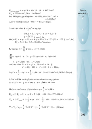 Åðáñ.åðéö.êþíïõ
= ð · ñ · ë = 3,14 ·10 · 14,1 = 442,74cm2
Åïë
= 753,6 + 442,74 = 1196,34 cm2
Ãéá 50 äï÷åßá ÷ñåéáæüìáóôå 50 · 1196,34 = 59817 cm2
=
= 5,9817 m²
¢ñá ôï êüóôïò åßíáé 30 · 5,9817 = 179,451 åõñþ.
7. Áðü ôïí ôýðï Ý÷ïõìå
19,625 = 3,14 · ñ² · 3 Þ ñ² = 6,25 Þ
ή ρ = 2,5m
Ïðüôå Åð
= ð · ñ · ë (ë² = υ² + ñ² Þ ë² = 3² + 2,52
Þ ë² = 15,25 Þ ë = 3,9m)
Åð
= 3,14 · 2,5 · 3,9 = 30,615 m² ýöáóìá.
8. ¸÷ïõìå ë = êáé ë – ñ =9, ïðüôå
– ñ = 9 Þ 29 · ñ – 20 · ñ = 180 Þ 9ñ = 180
Þ ñ = 20cm êáé ë = 29cm
Áðü ôïí ôýðï ë² = υ² + ñ² Þ 29² = υ² + 20² Þ
υ² = 841 – 400 Þ υ² = 441 Þ υ = 21cm
¢ñá V = · ðñ² · υ = · 3,14 · 20² · 21 = 8792cm3
= 8,792dm3
(ëßôñá)
9. Ìå ôï Ð.È. õðïëïãßæïõìå ôç äéáãþíéï ôïõ ôåôñáãþíïõ:
ä² =20² + 20² Þ ä² = 800 Þ ä =
Ïðüôå ç áêôßíá ôïõ êýêëïõ åßíáé ñ = = 14,14cm
Åïë
= 2 · Eð
= 2 · ð · ñ · ë = 2 · 3,14 · 14,14 · 20 = 1775,984cm²
Vïë
= 2 · Vêþíïõ
= 2 · ð · ñ² · υ = 2 · · 3,14 · 14,14² · 14,14 = 5918,15cm3
V = V1
– V2
= · 3,14 · 6² · 15 – · 3,14 · 6² · 10 = 188,4cm3
.
Λύσεις
Κεφαλαίου
4
395
 