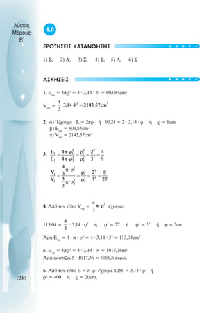 4.6
ÅÑÙÔÇÓÅÉÓ ÊÁÔÁÍÏÇÓÇÓ
1) Ó, 2) Ë, 3) Ó, 4) Ó, 5) Ë, 6) Ó
ÁÓÊÇÓÅÉÓ
1. Åóö
= 4ðñ² = 4 · 3,14 · 8² = 803,84cm²
Vóö
=
2. á) ¸÷ïõìå L = 2ðñ Þ 50,24 = 2 · 3,14 · ñ Þ ñ = 8cm
â) Åóö
= 803,84cm²
ã) Vóö
= 2143,57cm3
3.
4. Áðü ôïí ôýðï Vóö
= Ý÷ïõìå:
113,04 = · 3,14 · ñ3
Þ ñ3
= 27 Þ ñ3
= 33
Þ ñ = 3cm
¢ñá Åóö
= 4 · ð · ñ² = 4 · 3,14 · 3² = 113,04cm²
5. Åóö
= 4ðñ² = 4 · 3,14 · 9² = 1017,36m²
¢ñá êïóôßæåé 5 · 1017,36 = 5086,8 åõñþ.
6. Áðü ôïí ôýðï Å = ð ·ñ² Ý÷ïõìå 1256 = 3,14 · ñ² Þ
ñ² = 400 Þ ñ = 20cm.
Λύσεις
Μέρους
Β~
396
t
t
t
t
t
t
t
t
t
t
 