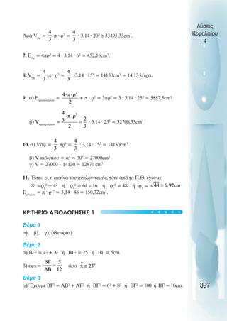 ¢ñá Vóö
= π · ρ3
= · 3,14 · 203
≅ 33493,33cm3
.
7. Åóö
= 4ðñ² = 4 · 3,14 · 6² = 452,16cm2
.
8. Vóö
= ð · ñ3
= · 3,14 · 153
= 14130cm3
= 14,13 λίτρα.
9. á) Åçìéóöáßñéïõ
= + ð · ñ² = 3ðñ² = 3 · 3,14 · 25² = 5887,5cm²
â) Vçìéóöáßñéïõ
= · 3,14 · 253
= 32708,33cm3
10. á) Vóö = ðñ3
= · 3,14 · 153
= 14130cm3
â) V êéâùôßïõ = á3
= 303
= 27000cm3
ã) V = 27000 – 14130 = 12870 cm3
11. ¸óôù ñ1
ç áêôßíá ôïõ êýêëïõ ôïìÞò, ôüôå áðü ôï Ð.È. Ý÷ïõìå
8² =ñ1
² + 4² Þ ñ1
² = 64 – 16 Þ ñ1
² = 48 Þ ñ1
=
Eêýêëïõ
= ð · ñ1
² = 3,14 · 48 = 150,72cm².
ΚΡΙΤΗΡΙΟ ΑΞΙΟΛΟΓΗΣΗΣ 1
Èέµα 1
á), â), ã), (Èεωρία)
Èέµα 2
á) ÂÃ² = 4² + 3² Þ ÂÃ² = 25 Þ ÂÃ = 5cm
â) åöx = άρα
Èέµα 3
á) ¸÷ïõìå ÂÃ² = ÁÂ² + ÁÃ² Þ ÂÃ² = 6² + 8² Þ ÂÃ² = 100 Þ ÂÃ = 10cm.
Λύσεις
Κεφαλαίου
4
397
t
t
t
t
t
 