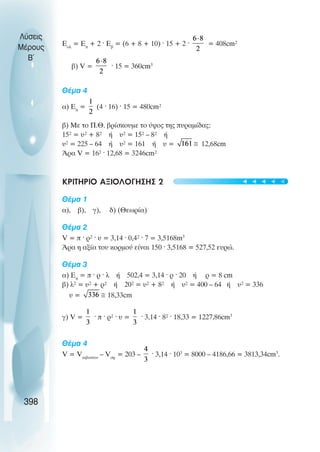Åïë
= Eð
+ 2 · Åâ
= (6 + 8 + 10) · 15 + 2 · = 408cm²
â) V = · 15 = 360cm3
Èέµα 4
á) Eð
= (4 · 16) · 15 = 480cm²
â) Ìå ôï Ð.È. âñßóêïõìå ôï ýøïò ôçò ðõñáìßäáò:
15² = υ² + 8² Þ υ² = 15² – 8² Þ
υ² = 225 – 64 Þ υ² = 161 Þ υ = 12,68cm
¢ñá V = 16² · 12,68 = 3246cm²
ΚΡΙΤΗΡΙΟ ΑΞΙΟΛΟΓΗΣΗΣ 2
Èέµα 1
á), â), ã), ä) (Θåùñßá)
Èέµα 2
V = ð · ñ² · υ = 3,14 · 0,4² · 7 = 3,5168m3
¢ñá ç áîßá ôïõ êïñìïý åßíáé 150 · 3,5168 = 527,52 ευρώ.
Èέµα 3
á) Eð
= ð · ñ · ë Þ 502,4 = 3,14 · ñ · 20 Þ ñ = 8 cm
â) ë² = υ² + ñ² Þ 20² = υ² + 8² Þ υ² = 400 – 64 Þ υ² = 336
υ = 18,33cm
ã) V = · ð · ñ² · υ = · 3,14 · 8² · 18,33 = 1227,86cm3
Èέµα 4
V = Vêéâùôßïõ
– Vóö
= 203 – · 3,14 · 103
= 8000 – 4186,66 = 3813,34cm3
.
Λύσεις
Μέρους
Β~
398
t
t
t
t
t
 