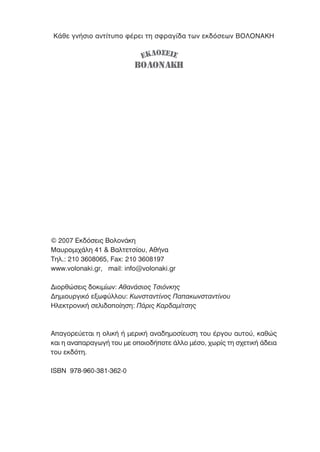 Κάθε γνήσιο αντίτυπο φέρει τη σφραγίδα των εκδόσεων ΒΟΛΟΝΑΚΗ
© 2007 Εκδόσεις Βολονάκη
Μαυροµιχάλη 41 & Βαλτετσίου, Αθήνα
Τηλ.: 210 3608065, Fax: 210 3608197
www.volonaki.gr, mail: info@volonaki.gr
∆ιορθώσεις δοκιµίων: Αθανάσιος Τσιόνκης
∆ηµιουργικό εξωφύλλου: Κωνσταντίνος Παπακωνσταντίνου
Ηλεκτρονική σελιδοποίηση: Πάρις Καρδαµίτσης
Απαγορεύεται η ολική ή µερική αναδηµοσίευση του έργου αυτού, καθώς
και η αναπαραγωγή του µε οποιοδήποτε άλλο µέσο, χωρίς τη σχετική άδεια
του εκδότη.
ISBN 978-960-381-362-0
ΒΟΛΟΝΑΚΗ
ΕΚ∆ΟΣΕΙΣ
 