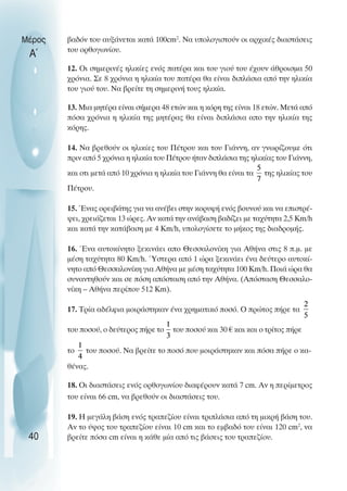 βαδόν του αυξάνεται κατά 100cm2
. Να υπολογιστούν οι αρχικές διαστάσεις
του ορθογωνίου.
12. Oι σηµερινές ηλικίες ενός πατέρα και του γιού του έχουν άθροισµα 50
χρόνια. Σε 8 χρόνια η ηλικία του πατέρα θα είναι διπλάσια από την ηλικία
του γιού του. Να βρείτε τη σηµερινή τους ηλικία.
13. Μια µητέρα είναι σήµερα 48 ετών και η κόρη της είναι 18 ετών. Μετά από
πόσα χρόνια η ηλικία της µητέρας θα είναι διπλάσια απο την ηλικία της
κόρης.
14. Να βρεθούν οι ηλικίες του Πέτρου και του Γιάννη, αν γνωρίζουµε ότι
πριν από 5 χρόνια η ηλικία του Πέτρου ήταν διπλάσια της ηλικίας του Γιάννη,
και οτι µετά από 10 χρόνια η ηλικία του Γιάννη θα είναι τα της ηλικίας του
Πέτρου.
15. Ένας ορειβάτης για να ανέβει στην κορυφή ενός βουνού και να επιστρέ-
ψει, χρειάζεται 13 ώρες. Αν κατά την ανάβαση βαδίζει µε ταχύτητα 2,5 Km/h
και κατά την κατάβαση µε 4 Km/h, υπολογίσετε το µήκος της διαδροµής.
16. Ένα αυτοκίνητο ξεκινάει απο Θεσσαλονίκη για Αθήνα στις 8 π.µ. µε
µέση ταχύτητα 80 Km/h. Ύστερα από 1 ώρα ξεκινάει ένα δεύτερο αυτοκί-
νητο από Θεσσαλονίκη για Αθήνα µε µέση ταχύτητα 100 Km/h. Ποιά ώρα θα
συναντηθούν και σε πόση απόσταση από την Αθήνα. (Απόσταση Θεσσαλο-
νίκη – Αθήνα περίπου 512 Km).
17. Τρία αδέλφια µοιράστηκαν ένα χρηµατικό ποσό. O πρώτος πήρε τα
του ποσού, ο δεύτερος πήρε το του ποσού και 30 € και και ο τρίτος πήρε
το του ποσού. Να βρείτε το ποσό που µοιράστηκαν και πόσα πήρε ο κα-
θένας.
18. Oι διαστάσεις ενός ορθογωνίου διαφέρουν κατά 7 cm. Αν η περίµετρος
του είναι 66 cm, να βρεθούν οι διαστάσεις του.
19. Η µεγάλη βάση ενός τραπεζίου είναι τριπλάσια από τη µικρή βάση του.
Αν το ύψος του τραπεζίου είναι 10 cm και το εµβαδό του είναι 120 cm2
, να
βρείτε πόσα cm είναι η κάθε µία από τις βάσεις του τραπεζίου.
Μέρος
Α΄
40
 