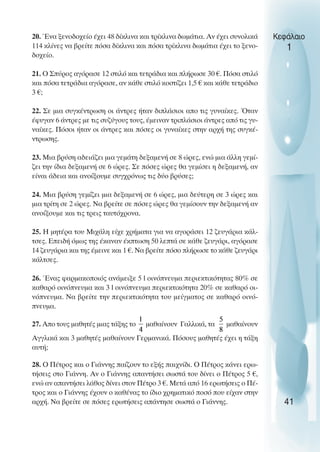 20. Ένα ξενοδοχείο έχει 48 δίκλινα και τρίκλινα δωµάτια. Αν έχει συνολικά
114 κλίνες να βρείτε πόσα δίκλινα και πόσα τρίκλινα δωµάτια έχει το ξενο-
δοχείο.
21. O Σπύρος αγόρασε 12 στιλό και τετράδια και πλήρωσε 30 €. Πόσα στιλό
και πόσα τετράδια αγόρασε, αν κάθε στιλό κοστίζει 1,5 € και κάθε τετράδιο
3 €;
22. Σε µια συγκέντρωση οι άντρες ήταν διπλάσιοι απο τις γυναίκες. Όταν
έφυγαν 6 άντρες µε τις συζύγους τους, έµειναν τριπλάσιοι άντρες από τις γυ-
ναίκες. Πόσοι ήταν οι άντρες και πόσες οι γυναίκες στην αρχή της συγκέ-
ντρωσης.
23. Μια βρύση αδειάζει µια γεµάτη δεξαµενή σε 8 ώρες, ενώ µια άλλη γεµί-
ζει την ίδια δεξαµενή σε 6 ώρες. Σε πόσες ώρες θα γεµίσει η δεξαµενή, αν
είναι άδεια και ανοίξουµε συγχρόνως τις δύο βρύσες;
24. Μια βρύση γεµίζει µια δεξαµενή σε 6 ώρες, µια δεύτερη σε 3 ώρες και
µια τρίτη σε 2 ώρες. Να βρείτε σε πόσες ώρες θα γεµίσουν την δεξαµενή αν
ανοίξουµε και τις τρεις ταυτόχρονα.
25. Η µητέρα του Μιχάλη είχε χρήµατα για να αγοράσει 12 ζευγάρια κάλ-
τσες. Επειδή όµως της έκαναν έκπτωση 50 λεπτά σε κάθε ζευγάρι, αγόρασε
14 ζευγάρια και της έµεινε και 1 €. Να βρείτε πόσο πλήρωσε το κάθε ζευγάρι
κάλτσες.
26. Ένας φαρµακοποιός ανάµειξε 5 l οινόπνευµα περιεκτικότητας 80% σε
καθαρό οινόπνευµα και 3 l οινόπνευµα περιεκτικότητα 20% σε καθαρό οι-
νόπνευµα. Να βρείτε την περιεκτικότητα του µείγµατος σε καθαρό οινό-
πνευµα.
27. Απο τους µαθητές µιας τάξης το µαθαίνουν Γαλλικά, τα µαθαίνουν
Αγγλικά και 3 µαθητές µαθαίνουν Γερµανικά. Πόσους µαθητές έχει η τάξη
αυτή;
28. O Πέτρος και ο Γιάννης παίζουν το εξής παιχνίδι. O Πέτρος κάνει ερω-
τήσεις στο Γιάννη. Αν ο Γιάννης απαντήσει σωστά του δίνει ο Πέτρος 5 €,
ενώ αν απαντήσει λάθος δίνει στον Πέτρο 3 €. Μετά από 16 ερωτήσεις ο Πέ-
τρος και ο Γιάννης έχουν ο καθένας το ίδιο χρηµατικό ποσό που είχαν στην
αρχή. Να βρείτε σε πόσες ερωτήσεις απάντησε σωστά ο Γιάννης.
Κεφάλαιο
1
41
 