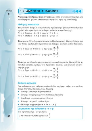 u t
t
t
1.5 ΑΝΙΣΩΣΕΙΣ Α΄ ΒΑΘΜΟΥ
Ανισώσεις α΄ βαθµού µε έναν άγνωστο λέµε κάθε ανίσωση που περιέχει µία
µεταβλητή και η οποία αληθεύει για ορισµένες τιµές της µεταβλητής.
Ιδιότητες ανισοτήτων
1) Αν και στα δύο µέλη µιας ανίσωσης προσθέσουµε ή αφαιρέσουµε τον ίδιο
αριθµό, τότε προκύπτει και πάλι µια ανίσωση µε την ίδια φορά.
Αν α < β τότε α + β < β + γ και α – β < β – γ
Αν α > β τότε α + γ > β + γ και α – γ > β – γ
2) Αν και τα δύο µέλη µιας ανίσωσης πολλαπλσιαστούν ή διαιρεθούν µε τον
ίδιο θετικό αριθµό, τότε προκύπτει και πάλι µια ανίσωση µε την ίδια φορά.
Αν α < β και γ > 0 τότε α ˆ γ < β ˆ γ και
Αν α > β και γ > 0 τότε α ˆ γ > β ˆ γ και
3) Αν και τα δύο µέλη µιας ανίσωσης πολλαπλασιαστούν ή διαιρεθούν µε
τον ίδιο αρνητικό αριθµό, τότε προκύπτει και πάλι µια ανίσωση µε αντί-
στροφη φορά.
Αν α < β και γ < 0 τότε α ˆ γ > β ˆ γ και
Αν α > β και γ < 0 τότε α ˆ γ < β ˆ γ και
Επίλυση ανίσωσης
Για να λύσουµε µια ανίσωση ακολουθούµε παρόµοιο τρόπο που ακολου-
θούµε στην επίλυση εξισώσεων. ∆ηλαδή:
• Κάνουµε απαλοιφή παρονοµαστών
• Κάνουµε τους σηµειωµένους πολλαπλασιασµούς
• Χωρίζουµε γνωστούς απο αγνώστους
• Κάνουµε αναγωγές οµοίων όρων
• Φτάνουµε στη µορφή α ˆ x > β ή α ˆ x < β
∆ιερεύνηση της ανίσωσης α ˆ x > β
Για την ανίσωση α ˆ x > β ισχύει:
1) Αν είναι α > 0, τότε έχουµε
Μέρος
Α΄
42
 