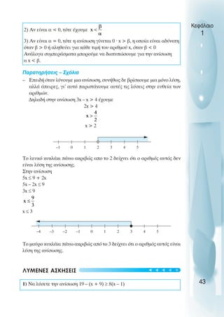 2) Αν είναι α < 0, τότε έχουµε
3) Αν είναι α = 0, τότε η ανίσωση γίνεται 0 ˆ x > β, η οποία είναι αδύνατη
όταν β > 0 ή αληθεύει για κάθε τιµή του αριθµού x, όταν β < 0
Ανάλογα συµπεράσµατα µπορούµε να διατυπώσουµε για την ανίσωση
α x < β.
Παρατηρήσεις – Σχόλια
– Επειδή όταν λύνουµε µια ανίσωση, συνήθως δε βρίσκουµε µια µόνο λύση,
αλλά άπειρες, γι’ αυτό παριστάνουµε αυτές τις λύσεις στην ευθεία των
αριθµών.
∆ηλαδή στην ανίσωση 3x – x > 4 έχουµε
2x > 4
x > 2
Το λευκό κυκλάκι πάνω ακριβώς απο το 2 δείχνει ότι ο αριθµός αυτός δεν
είναι λύση της ανίσωσης.
Στην ανίσωση
5x ≤ 9 + 2x
5x – 2x ≤ 9
3x ≤ 9
x ≤ 3
Το µαύρο κυκλάκι πάνω ακριβώς από το 3 δείχνει ότι ο αριθµός αυτός είναι
λύση της ανίσωσης.
ΛΥΜΕΝΕΣ ΑΣΚΗΣΕΙΣ
1) Να λύσετε την ανίσωση 19 – (x + 9) ≥ 8(x – 1)
Κεφάλαιο
1
43
–1 0 1 2 3 4 5
–1
–2
–3
–4 0 1 2 3 4 5
t
t
t
t
t
 