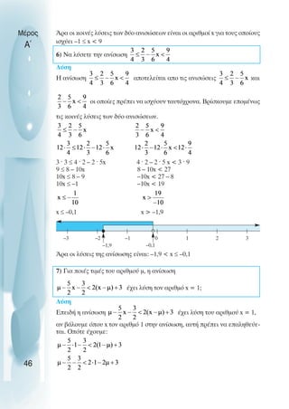 Άρα οι κοινές λύσεις των δύο ανισώσεων είναι οι αριθµοί x για τους οποίους
ισχύει –1 ≤ x < 9
6) Να λύσετε την ανίσωση
Λύση
Η ανίσωση αποτελείται απο τις ανισώσεις και
οι οποίες πρέπει να ισχύουν ταυτόχρονα. Βρίσκουµε εποµένως
τις κοινές λύσεις των δύο ανισώσεων.
3 ˆ 3 ≤ 4 ˆ 2 – 2 ˆ 5x 4 ˆ 2 – 2 ˆ 5 x < 3 ˆ 9
9 ≤ 8 – 10x 8 – 10x < 27
10x ≤ 8 – 9 –10x < 27 – 8
10x ≤ –1 –10x < 19
x ≤ –0,1 x > –1,9
Άρα οι λύσεις της ανίσωσης είναι: –1,9 < x ≤ –0,1
7) Για ποιές τιµές του αριθµού µ, η ανίσωση
έχει λύση τον αριθµό x = 1;
Λύση
Επειδή η ανίσωση έχει λύση του αριθµού x = 1,
αν βάλουµε όπου x τον αριθµό 1 στην ανίσωση, αυτή πρέπει να επαληθεύε-
ται. Oπότε έχουµε:
Μέρος
Α΄
46
0
–1
–2
–3 1 2 3
–1,9 –0,1
 