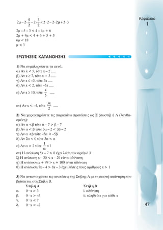 2µ – 5 – 3 < 4 – 4µ + 6
2µ + 4µ < 4 + 6 + 5 + 3
6µ < 18
µ < 3
ΕΡΩΤΗΣΕΙΣ ΚΑΤΑΝΟΗΣΗΣ
1) Να συµπληρώσετε τα κενά:
α) Αν x < 5, τότε x – 2 .....
β) Αν x ≥ 7, τότε x + 3 .....
γ) Αν x ≤ –3, τότε 3x .....
δ) Αν x < 2, τότε –5x .....
ε) Αν x ≥ 10, τότε .....
στ) Αν x < –4, τότε .....
2) Να χαρακτηρίσετε τις παρακάτω προτάσεις ως Σ (σωστή) ή Λ (λανθα-
σµένη):
α) Αν α <β τότε α – 7 > β – 7
β) Αν α < β τότε 3α – 2 < 3β – 2
γ) Αν α <β τότε –5α < –5β
δ) Αν 2α < 0 τότε 3α < α
ε) Αν α > 2 τότε
στ) Η ανίσωση 5x – 7 > 8 έχει λύση τον αριθµό 3
ζ) Η ανίσωση x – 30 < x – 29 είναι αδύνατη
η) Η ανίσωση x + 99 > x + 100 είναι αδύνατη
θ) Η ανίσωση 7x – 4 > 8x – 3 έχει λύσεις τους αριθµούς x > 1
3) Να αντιστοιχίσετε τις ανισώσεις της Στήλης Α µε τη σωστή απάντηση που
βρίσκεται στη Στήλη Β.
Στήλη Α Στήλη Β
α. 0 ˆ x > 3 i. αδύνατη
β. 0 ˆ x > –5 ii. αληθεύει για κάθε x
γ. 0 ˆ x < 7
δ. 0 ˆ x < –2
Κεφάλαιο
1
47
t
t
t
t
t
 