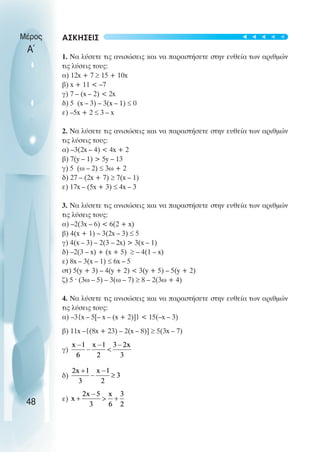 ΑΣΚΗΣΕΙΣ
1. Να λύσετε τις ανισώσεις και να παραστήσετε στην ευθεία των αριθµών
τις λύσεις τους:
α) 12x + 7 ≥ 15 + 10x
β) x + 11 < –7
γ) 7 – (x – 2) < 2x
δ) 5 (x – 3) – 3(x – 1) ≤ 0
ε) –5x + 2 ≤ 3 – x
2. Να λύσετε τις ανισώσεις και να παραστήσετε στην ευθεία των αριθµών
τις λύσεις τους:
α) –3(2x – 4) < 4x + 2
β) 7(y – 1) > 5y – 13
γ) 5 (ω – 2) ≤ 3ω + 2
δ) 27 – (2x + 7) ≥ 7(x – 1)
ε) 17x – (5x + 3) ≤ 4x – 3
3. Να λύσετε τις ανισώσεις και να παραστήσετε στην ευθεία των αριθµών
τις λύσεις τους:
α) –2(3x – 6) < 6(2 + x)
β) 4(x + 1) – 3(2x – 3) ≤ 5
γ) 4(x – 3) – 2(3 – 2x) > 3(x – 1)
δ) –2(3 – x) + (x + 5) ≥ – 4(1 – x)
ε) 8x – 3(x – 1) ≤ 6x – 5
στ) 5(y + 3) – 4(y + 2) < 3(y + 5) – 5(y + 2)
ζ) 5 ˆ (3ω – 5) – 3(ω – 7) ≥ 8 – 2(3ω + 4)
4. Να λύσετε τις ανισώσεις και να παραστήσετε στην ευθεία των αριθµών
τις λύσεις τους:
α) –3{x – 5[– x – (x + 2)]} < 15(–x – 3)
β) 11x –{(8x + 23) – 2(x – 8)] ≥ 5(3x – 7)
γ)
δ)
ε)
Μέρος
Α΄
48
t
t
t
t
t
 