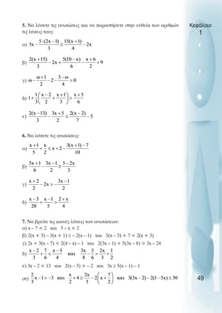 5. Να λύσετε τις ανισώσεις και να παραστήσετε στην ευθεία των αριθµών
τις λύσεις τους:
α)
β)
γ)
δ)
ε)
6. Να λύσετε τις ανισώσεις:
α)
β)
γ)
δ)
7. Να βρείτε τις κοινές λύσεις των ανισώσεων:
α) x – 7 < 2 και 5 – x < 2
β) 2(x + 3) – 3(x + 1) ≥ – 2(x – 1) και 3(x – 3) + 7 < 2(x + 3)
γ) 2x + 3(x – 7) < 2(4 – x) – 1 και 2(3x – 1) + 5(3x – 8) > 3x – 24
δ)
ε) 3x – 2 < 13 και 2(x – 3) > – 2 και 3x ≥ 5(x – 1) – 1
στ)
Κεφάλαιο
1
49
 