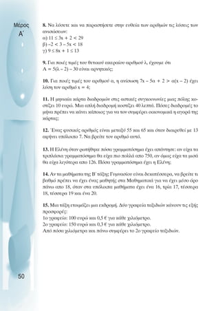 8. Να λύσετε και να παραστήσετε στην ευθεία των αριθµών τις λύσεις των
ανισώσεων:
α) 11 ≤ 3x + 2 < 29
β) –2 < 3 – 5x < 18
γ) 9 ≤ 8x + 1 ≤ 13
9. Για ποιές τιµές του θετικού ακεραίου αριθµού λ, έχουµε ότι
Α = 5(λ – 2) – 30 είναι αρνητικός;
10. Για ποιές τιµές του αριθµού α, η ανίσωση 7x – 5α + 2 > α(x – 2) έχει
λύση τον αριθµό x = 4;
11. Η µηνιαία κάρτα διαδροµών στις αστικές συγκοινωνίες µιας πόλης κο-
στίζει 10 ευρώ. Μια απλή διαδροµή κοστίζει 40 λεπτά. Πόσες διαδροµές το
µήνα πρέπει να κάνει κάποιος για να τον συµφέρει οικονοµικά η αγορά της
κάρτας;
12. Ένας φυσικός αριθµός είναι µεταξύ 55 και 65 και όταν διαιρεθεί µε 13
αφήνει υπόλοιπο 7. Να βρείτε τον αριθµό αυτό.
13. Η Ελένη όταν ρωτήθηκε πόσα γραµµατόσηµα έχει απάντησε: αν είχα τα
τριπλάσια γραµµατόσηµα θα είχα πιο πολλά απο 750, αν όµως είχα τα µισά
θα είχα λιγότερα απο 126. Πόσα γραµµατόσηµα έχει η Ελένη;
14. Αν τα µαθήµατα της Β΄ τάξης Γυµνασίου είναι δεκατέσσερα, να βρείτε τι
βαθµό πρέπει να έχει ένας µαθητής στα Μαθηµατικά για να έχει µέσο όρο
πάνω απο 18, όταν στα υπόλοιπα µαθήµατα έχει ένα 16, τρία 17, τέσσερα
18, τέσσερα 19 και ένα 20.
15. Μια τάξη ετοιµάζει µια εκδροµή. ∆ύο γραφεία ταξιδιών κάνουν τις εξής
προσφορές:
1ο γραφείο: 100 ευρώ και 0,5 € για κάθε χιλιόµετρο.
2ο γραφείο: 150 ευρώ και 0,3 € για κάθε χιλιόµετρο.
Από πόσα χιλιόµετρα και πάνω συµφέρει το 2ο γραφείο ταξιδιών.
Μέρος
Α΄
50
 