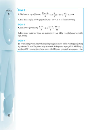 Θέµα 2
Α. Να λύσετε την εξίσωση:
Β. Για ποιές τιµές του λ η εξίσωση λx – 13 = 2x + 7 είναι αδύνατη;
Θέµα 3
Α. Να λυθεί η ανίσωση:
Β. Για ποιές τιµές των λ και µ η ανίσωση 5 +λ x <10x + µ αληθεύει για κάθε
τιµή του x;
Θέµα 4
Σε ένα ηλεκτρονικό παιχνίδι δεξιότητας χειρισµού, κάθε σωστός χειρισµός
προσθέτει 20 µονάδες στο σκορ και κάθε λαθεµένος αφαιρεί 10. Ο Πέτρος
µετά από 30 χειρισµούς πέτυχε σκορ 480. Πόσους επιτυχείς χειρισµούς είχε;
Μέρος
Α΄
52
 