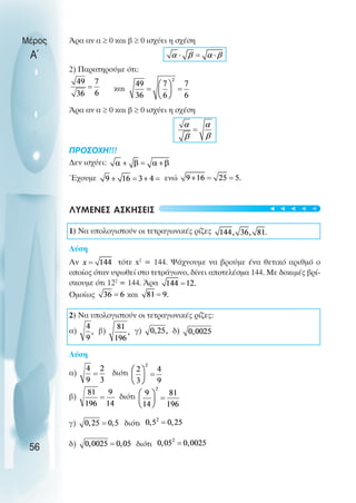Άρα αν α ≥ 0 και β ≥ 0 ισχύει η σχέση
2) Παρατηρούµε ότι:
και
Άρα αν α ≥ 0 και β ≥ 0 ισχύει η σχέση
ΠΡOΣOΧΗ!!!
∆εν ισχύει:
Έχουµε ενώ
ΛΥΜΕΝΕΣ ΑΣΚΗΣΕΙΣ
1) Να υπολογιστούν οι τετραγωνικές ρίζες
Λύση
Αν τότε x2
= 144. Ψάχνουµε να βρούµε ένα θετικό αριθµό ο
οποίος όταν υψωθεί στο τετράγωνο, δίνει αποτελέσµα 144. Με δοκιµές βρί-
σκουµε ότι 122
= 144. Άρα
Oµοίως και
2) Να υπολογιστούν οι τετραγωνικές ρίζες:
α) β) γ) δ)
Λύση
α) διότι
β) διότι
γ) διότι
δ) διότι
Μέρος
Α΄
56
t
t
t
t
t
 