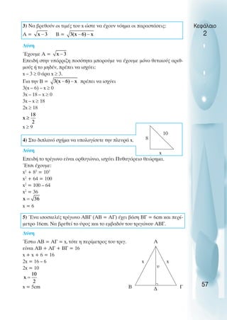 3) Να βρεθούν οι τιµές του x ώστε να έχουν νόηµα οι παραστάσεις:
A = B =
Λύση
Έχουµε A =
Επειδή στην υπόρριζη ποσότητα µπορούµε να έχουµε µόνο θετικούς αριθ-
µούς ή το µηδέν, πρέπει να ισχύει:
x – 3 ≥ 0 άρα x ≥ 3.
Για την B = πρέπει να ισχύει
3(x – 6) – x ≥ 0
3x – 18 – x ≥ 0
3x – x ≥ 18
2x ≥ 18
x ≥ 9
4) Στο διπλανό σχήµα να υπολογίσετε την πλευρά x.
Λύση
Επειδή το τρίγωνο είναι ορθογώνιο, ισχύει Πυθαγόρειο θεώρηµα.
Έτσι έχουµε:
x2
+ 82
= 102
x2
+ 64 = 100
x2
= 100 – 64
x2
= 36
x = 6
5) Ένα ισοσκελές τρίγωνο ΑΒΓ (ΑΒ = ΑΓ) έχει βάση ΒΓ = 6cm και περί-
µετρο 16cm. Να βρεθεί το ύψος και το εµβαδόν του τριγώνου ΑΒΓ.
Λύση
Έστω ΑΒ = ΑΓ = x, τότε η περίµετρος του τριγ.
είναι ΑΒ + ΑΓ + ΒΓ = 16
x + x + 6 = 16
2x = 16 – 6
2x = 10
x = 5cm
Κεφάλαιο
2
57
8
x
10
Α
Β Γ
x
υ
x
∆
 
