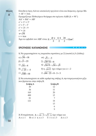 Επειδή το ύψος Α∆ του ισοσκελούς τριγώνου είναι και διάµεσος, έχουµε Β∆
= ∆Γ = 3cm.
Εφαρµόζουµε Πυθαγόρειο θεώρηµα στο τρίγωνο Α∆Β (∆ = 90˚)
Α∆2
+ Β∆2
= ΑΒ2
υ2
+ 32
= 52
υ2
= 52
– 32
υ2
= 25 – 9
υ2
= 16
υ = 4cm
Άρα το εµβαδόν του ΑΒΓ είναι:
ΕΡΩΤΗΣΕΙΣ ΚΑΤΑΝΟΗΣΗΣ
1. Να χαρακτηρίσετε τις παρακάτω προτάσεις µε Σ (σωστό) ή Λ (λάθος)
α) στ)
β) ζ)
γ) η)
δ) θ) η έχει νόηµα για x ≥ –2
ε) ι)
2. Να αντιστοιχίσετε σε κάθε αριθµό της στήλης Α, την τετραγωνική του ρίζα
που βρίσκεται στην στήλη Β.
Στήλη Α Στήλη Β
49 12
36 11
169 20
400 15
81 7
121 18
13
6
9
3. Η παράσταση έχει νόηµα για
Α: x ≥ 1 Β: x ≤ 1 ή x ≥ 3 Γ: 1 ≤ x ≤ 3 ∆: x ≤ 3
Μέρος
Α΄
58
t
t
t
t
t
 