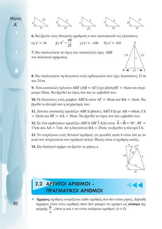 u t
t
t
6. Να βρείτε τους θετικούς αριθµούς x που ικανοποιούν τις εξισώσεις:
α) x2
= 36 β) γ) x2
= –100 δ) x2
= 169
7. Να υπολογίσετε το ύψος του ισοσκελούς τριγ. ΑΒΓ
του διπλανού σχήµατος.
8. Να υπολογίσετε τη διαγώνιο ενός ορθογωνίου που έχει διαστάσεις 32 m
και 24 m.
9. Ένα ισοσκελές τρίγωνο ΑΒΓ (ΑΒ = ΑΓ) έχει βάση ΒΓ = 16cm και περί-
µετρο 50cm. Να βρεθεί το ύψος του και το εµβαδόν του.
10. Oι διαγώνιες ενός ρόµβου ΑΒΓ∆ είναι ΑΓ = 30cm και Β∆ = 16cm. Να
βρεθεί η πλευρά και η περίµετρός του.
11. ∆ίνεται ισοσκελές τραπέζιο ΑΒΓ∆ (βάσεις ΑΒ 
Γ∆) µε ΑΒ = 60cm, Γ∆
= 24cm και ΒΓ = Α∆ = 30cm. Να βρεθεί το ύψος του και εµβαδόν του.
12. Σε ένα ορθογώνιο τραπέζιο ΑΒΓ∆ (ΒΓ 
Α∆) είναι = 90˚, ΒΓ =
17cm και Α∆ = 7cm. Αν η διαγώνιος Β∆ = 25cm, να βρεθεί η πλευρά Γ∆.
13. Το τετράγωνο ενός θετικού αριθµού, αν µειωθεί κατά 8 είναι ίσο µε το
µισό του τετραγώνου του αριθµού αυτού. Ποιός είναι ο αριθµός αυτός;
14. Στο διπλανό σχήµα να βρείτε το µήκος x.
2.2 AΡΡΗΤΟΙ ΑΡΙΘΜΟI -
ΠΡΑΓΜΑΤΙΚΟI ΑΡΙΘΜΟI
• Άρρητος αριθµός ονοµάζεται κάθε αριθµός που δεν είναι ρητός. ∆ηλαδή
άρρητος είναι ένας αριθµός όταν δεν µπορεί να γραφεί ως κλάσµα της
µορφής , όπου µ και ν να είναι ακέραιοι αριθµοί. (ν ≠ 0)
Μέρος
Α΄
60
x
10
8
5
y
12
z
2
7
α
24
β
17
15
Α
Β Γ
2,9 2,9
4,2
10
2
5
α
β
γ
x
υ
 