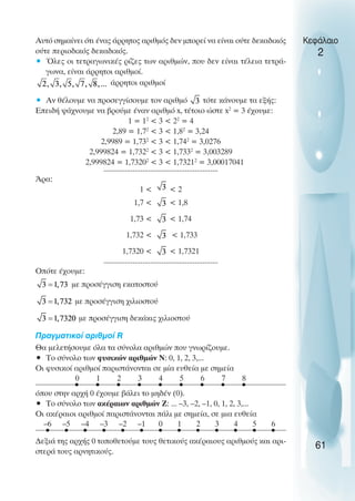 Αυτό σηµαίνει ότι ένας άρρητος αριθµός δεν µπορεί να είναι ούτε δεκαδικός
ούτε περιοδικός δεκαδικός.
• Όλες οι τετραγωνικές ρίζες των αριθµών, που δεν είναι τέλεια τετρά-
γωνα, είναι άρρητοι αριθµοί.
άρρητοι αριθµοί
• Αν θέλουµε να προσεγγίσουµε τον αριθµό τότε κάνουµε τα εξής:
Επειδή ψάχνουµε να βρούµε έναν αριθµό x, τέτοιο ώστε x2
= 3 έχουµε:
1 = 12
< 3 < 22
= 4
2,89 = 1,72
< 3 < 1,82
= 3,24
2,9989 = 1,732
< 3 < 1,742
= 3,0276
2,999824 = 1,7322
< 3 < 1,7332
= 3,003289
2,999824 = 1,73202
< 3 < 1,73212
= 3,00017041
...........................................................
Άρα:
1 < < 2
1,7 < < 1,8
1,73 < < 1,74
1,732 < < 1,733
1,7320 < < 1,7321
...........................................................
Oπότε έχουµε:
µε προσέγγιση εκατοστού
µε προσέγγιση χιλιοστού
µε προσέγγιση δεκάκις χιλιοστού
Πραγµατικοί αριθµοί R
Θα µελετήσουµε όλα τα σύνολα αριθµών που γνωρίζουµε.
• Το σύνολο των φυσικών αριθµών Ν: 0, 1, 2, 3,...
Oι φυσικοί αριθµοί παριστάνονται σε µία ευθεία µε σηµεία
όπου στην αρχή 0 έχουµε βάλει το µηδέν (0).
• Το σύνολο των ακέραιων αριθµών Ζ: ... –3, –2, –1, 0, 1, 2, 3,...
Oι ακέραιοι αριθµοί παριστάνονται πάλι µε σηµεία, σε µια ευθεία
∆εξιά της αρχής 0 τοποθετούµε τους θετικούς ακέραιους αριθµούς και αρι-
στερά τους αρνητικούς.
Κεφάλαιο
2
61
0
–1
–2
–3
–4
–5
–6 1 2 3 4 5 6
0 1 2 3 4 5 6 7 8
 