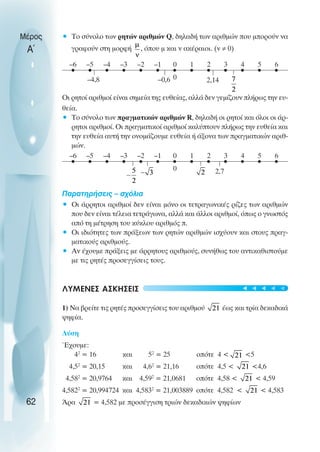 • Το σύνολο των ρητών αριθµών Q, δηλαδή των αριθµών που µπορούν να
γραφούν στη µορφή , όπου µ και ν ακέραιοι. (ν ≠ 0)
Oι ρητοί αριθµοί είναι σηµεία της ευθείας, αλλά δεν γεµίζουν πλήρως την ευ-
θεία.
• Το σύνολο των πραγµατικών αριθµών R, δηλαδή οι ρητοί και όλοι οι άρ-
ρητοι αριθµοί. Oι πραγµατικοί αριθµοί καλύπτουν πλήρως την ευθεία και
την ευθεία αυτή την ονοµάζουµε ευθεία ή άξονα των πραγµατικών αριθ-
µών.
Παρατηρήσεις – σχόλια
• Oι άρρητοι αριθµοί δεν είναι µόνο οι τετραγωνικές ρίζες των αριθµών
που δεν είναι τέλεια τετράγωνα, αλλά και άλλοι αριθµοί, όπως ο γνωστός
από τη µέτρηση του κύκλου αριθµός π.
• Oι ιδιότητες των πράξεων των ρητών αριθµών ισχύουν και στους πραγ-
µατικούς αριθµούς.
• Αν έχουµε πράξεις µε άρρητους αριθµούς, συνήθως του αντικαθιστούµε
µε τις ρητές προσεγγίσεις τους.
ΛΥΜΕΝΕΣ ΑΣΚΗΣΕΙΣ
1) Να βρείτε τις ρητές προσεγγίσεις του αριθµού έως και τρία δεκαδικά
ψηφία.
Λύση
Έχουµε:
42
= 16 και 52
= 25 οπότε 4 < <5
4,52
= 20,15 και 4,62
= 21,16 οπότε 4,5 < <4,6
4,582
= 20,9764 και 4,592
= 21,0681 οπότε 4,58 < < 4,59
4,5822
= 20,994724 και 4,5832
= 21,003889 οπότε 4,582 < < 4,583
Άρα = 4,582 µε προσέγγιση τριών δεκαδικών ψηφίων
Μέρος
Α΄
62
0
–1
–2
–3
–4
–5
–6 1 2 3 4 5 6
0
–4,8 –0,6 2,14
0
–1
–2
–3
–4
–5
–6 1 2 3 4 5 6
0 2,7
t
t
t
t
t
 