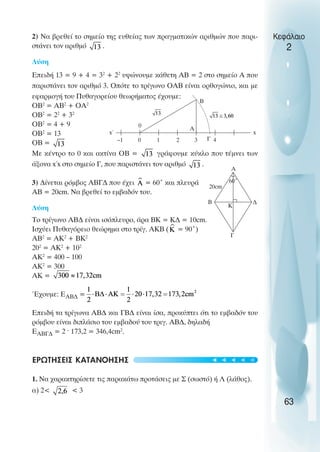 2) Να βρεθεί το σηµείο της ευθείας των πραγµατικών αριθµών που παρι-
στάνει τον αριθµό .
Λύση
Επειδή 13 = 9 + 4 = 32
+ 22
υψώνουµε κάθετη ΑΒ = 2 στο σηµείο Α που
παριστάνει τον αριθµό 3. Οπότε το τρίγωνο ΟΑΒ είναι ορθογώνιο, και µε
εφαρµογή του Πυθαγορείου θεωρήµατος έχουµε:
OΒ2
= ΑΒ2
+ OΑ2
OΒ2
= 22
+ 32
OΒ2
= 4 + 9
OΒ2
= 13
OB =
Με κέντρο το 0 και ακτίνα OB = γράφουµε κύκλο που τέµνει των
άξονα x΄x στο σηµείο Γ, που παριστάνει τον αριθµό .
3) ∆ίνεται ρόµβος ΑΒΓ∆ που έχει = 60˚ και πλευρά
ΑΒ = 20cm. Να βρεθεί το εµβαδόν του.
Λύση
Το τρίγωνο ΑΒ∆ είναι ισόπλευρο, άρα ΒΚ = Κ∆ = 10cm.
Ισχύει Πυθαγόρειο θεώρηµα στο τρίγ. ΑΚΒ ( = 90˚)
ΑΒ2
= ΑΚ2
+ ΒΚ2
202
= ΑΚ2
+ 102
ΑΚ2
= 400 – 100
ΑΚ2
= 300
AΚ =
Έχουµε: ΕΑΒ∆ =
Επειδή τα τρίγωνα ΑΒ∆ και ΓΒ∆ είναι ίσα, προκύπτει ότι το εµβαδόν του
ρόµβου είναι διπλάσιο του εµβαδού του τριγ. ΑΒ∆, δηλαδή
ΕΑΒΓ∆ = 2 ^ 173,2 = 346,4cm2
.
ΕΡΩΤΗΣΕΙΣ ΚΑΤΑΝΟΗΣΗΣ
1. Να χαρακτηρίσετε τις παρακάτω προτάσεις µε Σ (σωστό) ή Λ (λάθος).
α) 2< < 3
Κεφάλαιο
2
63
Α
Β ∆
Γ
Κ
20cm
60˚
–1 0 1 2 3 4
x
x΄
0
Α
Β
Γ
t
t
t
t
t
 