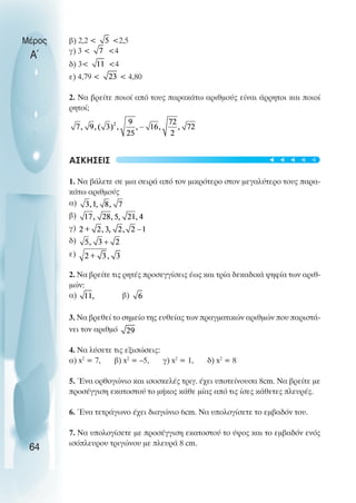 β) 2,2 < <2,5
γ) 3 < <4
δ) 3< <4
ε) 4,79 < < 4,80
2. Να βρείτε ποιοί από τους παρακάτω αριθµούς είναι άρρητοι και ποιοί
ρητοί;
ΑΣΚΗΣΕΙΣ
1. Να βάλετε σε µια σειρά από τον µικρότερο στον µεγαλύτερο τους παρα-
κάτω αριθµούς
α)
β)
γ)
δ)
ε)
2. Να βρείτε τις ρητές προσεγγίσεις έως και τρία δεκαδικά ψηφία των αριθ-
µών:
α) β)
3. Να βρεθεί το σηµείο της ευθείας των πραγµατικών αριθµών που παριστά-
νει τον αριθµό
4. Να λύσετε τις εξισώσεις:
α) x2
= 7, β) x2
= –5, γ) x2
= 1, δ) x2
= 8
5. Ένα ορθογώνιο και ισοσκελές τριγ. έχει υποτείνουσα 8cm. Να βρείτε µε
προσέγγιση εκατοστού το µήκος κάθε µίας από τις ίσες κάθετες πλευρές.
6. Ένα τετράγωνο έχει διαγώνιο 6cm. Να υπολογίσετε το εµβαδόν του.
7. Να υπολογίσετε µε προσέγγιση εκατοστού το ύψος και το εµβαδόν ενός
ισόπλευρου τριγώνου µε πλευρά 8 cm.
Μέρος
Α΄
64
t
t
t
t
t
 