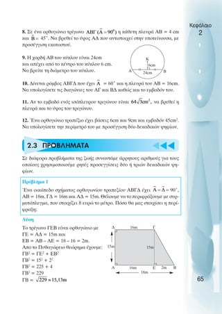 u t
t
t
8. Σε ένα ορθογώνιο τρίγωνο η κάθετη πλευρά ΑΒ = 4 cm
και 45˚. Να βρεθεί το ύψος Α∆ που αντιστοιχεί στην υποτείνουσα, µε
προσέγγιση εκατοστού.
9. Η χορδή ΑΒ του κύκλου είναι 24cm
και απέχει από το κέντρο του κύκλου 6 cm.
Να βρείτε τη διάµετρο του κύκλου.
10. ∆ίνεται ρόµβος ΑΒΓ∆ που έχει = 60˚ και η πλευρά του ΑΒ = 16cm.
Να υπολογίσετε τις διαγώνιες του ΑΓ και Β∆ καθώς και το εµβαδόν του.
11. Αν το εµβαδό ενός ισόπλευρου τριγώνου είναι να βρεθεί η
πλευρά και το ύψος του τριγώνου.
12. Ένα ορθογώνιο τραπέζιο έχει βάσεις 6cm και 9cm και εµβαδόν 45cm2
.
Να υπολογίσετε την περίµετρό του µε προσέγγιση δύο δεκαδικών ψηφίων.
2.3 ΠΡΟΒΛHΜΑΤΑ
Σε διάφορα προβλήµατα της ζωής συναντάµε άρρητους αριθµούς για τους
οποίους χρησιµοποιούµε ρητές προσεγγίσεις δύο ή τριών δεκαδικών ψη-
φίων.
Πρόβληµα 1
Ένα οικόπεδο σχήµατος ορθογωνίου τραπεζίου ΑΒΓ∆ έχει 90˚,
ΑΒ = 18m, Γ∆ = 16m και Α∆ = 15m. Θέλουµε να το περιφράξουµε µε συρ-
µατόπλεγµα, που στοιχίζει 8 ευρώ το µέτρο. Πόσο θα µας στοιχίσει η περί-
φραξη;
Λύση
Το τρίγωνο ΓΕΒ είναι ορθογώνιο µε
ΓΕ = Α∆ = 15m και
ΕΒ = ΑΒ – ΑΕ = 18 – 16 = 2m.
Απο το Πυθαγώρειο θεώρηµα έχουµε:
ΓΒ2
= ΓΕ2
+ ΕΒ2
ΓΒ2
= 152
+ 22
ΓΒ2
= 225 + 4
ΓΒ2
= 229
ΓΒ =
Κεφάλαιο
2
65
Α Β
Κ
6cm
24cm
∆
Α
Γ
Β
Ε
16m
16m
18m
2m
15m 15m
 