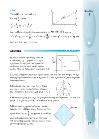 Λύση
Έστω ΒΓ = x και ΑΒ = y
Επειδή ισχύει
Απο το Πυθαγόρειο θεώρηµα στο τρίγωνο έχουµε:
Άρα x = 3cm και y = 5cm.
ΑΣΚHΣΕΙΣ
1) Μιά αποθήκη έχει ύψος 3,5m και
η σκεπή της έχει σχήµα ισόπλευρου
τριγώνου πλευράς 6m. Να βρείτε την
απόσταση της κορυφής Α της σκεπής
από το έδαφος, δηλαδή την απόσταση ΑΒ.
2. ∆ύο πλευρές ενός τριγώνου έχουν µήκος 5cm και 4cm αντίστοιχα. Να βρε-
θεί η τρίτη πλευρά του, ώστε το τρίγωνο να είναι ορθογώνιο. (Να διακρίνετε
δύο περιπτώσεις)
3. Στο διπλανό σχήµα είναι ΑΕ = 20cm
και Ε∆ = 16cm. Να βρεθούν οι πλευρές
του ισοσκελούς τριγώνου ΑΒΓ (ΑΒ = ΑΓ).
4. Η διαγώνιος και η πλευρά ενός τετραγώνου έχουν άθροισµα 12,07cm. Να
βρεθεί η περίµετρος και το εµβαδόν του τετραγώνου.
5. Η διπλανή πινακίδα σχήµατος ρόµβου,
έχει πλευρά και οι διαγώνιες του
έχουν λόγο ίσο µε . Να βρείτε πόσα λίτρα
µπογιά θα χρειαστούµε για να βάψουµε
400 πινακίδες (µπρος – πίσω), αν µε 1 λίτρο
µπογιάς βάφουµε 2,88m2
.
Κεφάλαιο
2
67
∆ Γ
Β
Α y
x
A
B
3,5m
6m
6m
6m
A
B Γ
∆
Ε
t
t
t
t
t
 