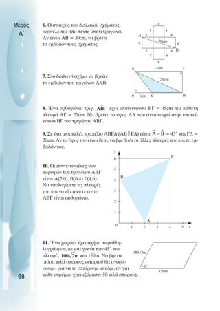 6. O σταυρός του διπλανού σχήµατος
αποτελείται απο πέντε ίσα τετράγωνα.
Αν είναι ΑΒ = 30cm, να βρείτε
το εµβαδόν τους σχήµατος.
7. Στο διπλανό σχήµα να βρείτε
το εµβαδόν του τριγώνου ∆ΚΒ.
8. Ένα ορθογώνιο τριγ. έχει υποτείνουσα ΒΓ = 45cm και κάθετη
πλευρά ΑΓ = 27cm. Να βρείτε το ύψος Α∆ που αντιστοιχεί στην υποτεί-
νουσα ΒΓ του τριγώνου ΑΒΓ.
9. Σε ένα ισοσκελές τραπέζιο ΑΒΓ∆ (ΑΒ 
Γ∆) είναι = 45˚ και Γ∆ =
20cm. Αν το ύψος του είναι 8cm, να βρεθούν οι άλλες πλευρές του και το εµ-
βαδόν του.
10. Oι συντεταγµένες των
κορυφών του τριγώνου ΑΒΓ
είναι Α(2,0), Β(0,4) Γ(4,6).
Να υπολογίσετε τις πλευρές
του και να εξετάσετε αν το
ΑΒΓ είναι ορθογώνιο.
11. Ένα χωράφι έχει σχήµα παραλλη-
λογράµµου, µε µία γωνία των 45˚ και
πλευρές και 150m. Να βρείτε
πόσα κιλά σπόρους σιταριού θα αγορά-
σουµε, για να το σπείρουµε σιτάρι, αν για
κάθε στρέµµα χρειαζόµαστε 50 κιλά σπόρους.
Μέρος
Α΄
68
Α
Β
x
x
x x
x
x
x
x
x
30cm
∆ Γ
Β
Α 6cm
21cm
K
29cm
5
6
4
3
2
1
0 1 2 3 4 5 x
y
A
Β
Γ
150m
45˚
x x
x
 