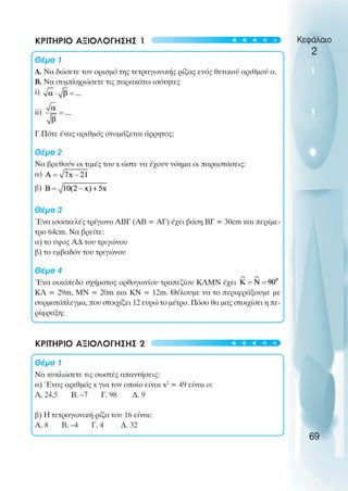 ΚΡΙΤΗΡΙΟ ΑΞΙΟΛΟΓΗΣΗΣ 1
Θέµα 1
Α. Να δώσετε τον ορισµό της τετραγωνικής ρίζας ενός θετικού αριθµού α.
Β. Να συµπληρώσετε τις παρακάτω ισότητες
i)
ii)
Γ.Πότε ένας αριθµός ονοµάζεται άρρητος;
Θέµα 2
Να βρεθούν οι τιµές του x ώστε να έχουν νόηµα οι παραστάσεις:
α)
β)
Θέµα 3
Ένα ισοσκελές τρίγωνο ΑΒΓ (ΑΒ = ΑΓ) έχει βάση ΒΓ = 30cm και περίµε-
τρο 64cm. Να βρείτε:
α) το ύψος Α∆ του τριγώνου
β) το εµβαδόν του τριγώνου
Θέµα 4
Ένα οικόπεδο σχήµατος ορθογωνίου τραπεζίου ΚΛΜΝ έχει
ΚΛ = 29m, ΜΝ = 20m και ΚΝ = 12m. Θέλουµε να το περιφράξουµε µε
συρµατόπλεγµα, που στοιχίζει 12 ευρώ το µέτρο. Πόσο θα µας στοιχίσει η πε-
ρίφραξη;
ΚΡΙΤΗΡΙΟ ΑΞΙΟΛΟΓΗΣΗΣ 2
Θέµα 1
Να κυκλώσετε τις σωστές απαντήσεις:
α) Ένας αριθµός x για τον οποίο είναι x2
= 49 είναι ο:
A. 24,5 B. –7 Γ. 98 ∆. 9
β) Η τετραγωνική ρίζα του 16 είναι:
A. 8 B. –4 Γ. 4 ∆. 32
Κεφάλαιο
2
69
t
t
t
t
t
t
t
t
t
t
 