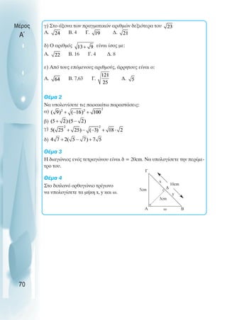 γ) Στο άξονα των πραγµατικών αριθµών δεξιότερα του
A. B. 4 Γ. ∆.
δ) Ο αριθµός είναι ίσος µε:
A. B. 16 Γ. 4 ∆. 8
ε) Από τους επόµενους αριθµούς, άρρητους είναι ο:
A. B. 7,63 Γ. ∆.
Θέµα 2
Να υπολογίσετε τις παρακάτω παραστάσεις:
α)
β)
γ)
δ)
Θέµα 3
Η διαγώνιος ενός τετραγώνου είναι δ = 20cm. Να υπολογίσετε την περίµε-
τρο του.
Θέµα 4
Στο διπλανό ορθογώνιο τρίγωνο
να υπολογίσετε τα µήκη x, y και ω.
Μέρος
Α΄
70
Γ
Α Β
∆
5cm
ω
x
y
10cm
3cm
 