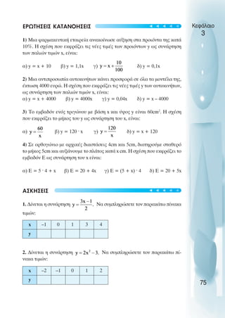 ΕΡΩΤΗΣΕΙΣ ΚΑΤΑΝΟΗΣΕΙΣ
1) Μια φαρµακευτική εταιρεία ανακοίνωσε αύξηση στα προιόντα της κατά
10%. Η σχέση που εκφράζει τις νέες τιµές των προιόντων y ως συνάρτηση
των παλιών τιµών x, είναι:
α) y = x + 10 β) y = 1,1x γ) δ) y = 0,1x
2) Μια αντιπροσωπία αυτοκινήτων κάνει προσφορά σε όλα τα µοντέλα της,
έκτωση 4000 ευρώ. Η σχέση που εκφράζει τις νέες τιµές y των αυτοκινήτων,
ως συνάρτηση των παλιών τιµών x, είναι:
α) y = x + 4000 β) y = 4000x γ) y = 0,04x δ) y = x – 4000
3) Το εµβαδόν ενός τριγώνου µε βάση x και ύψος y είναι 60cm2
. Η σχέση
που εκφράζει το µήκος του y ως συνάρτηση του x, είναι:
α) β) y = 120 ˆ x γ) δ) y = x + 120
4) Σε ορθογώνιο µε αρχικές διαστάσεις 4cm και 5cm, διατηρούµε σταθερό
το µήκος 5cm και αυξάνουµε το πλάτος κατά x cm. Η σχέση που εκφράζει το
εµβαδόν Ε ως συνάρτηση του x είναι:
α) Ε = 5 ˆ 4 + x β) Ε = 20 + 4x γ) Ε = (5 + x) ˆ 4 δ) Ε = 20 + 5x
ΑΣΚΗΣΕΙΣ
1. ∆ίνεται η συνάρτηση Να συµπληρώσετε τον παρακάτω πίνακα
τιµών:
2. ∆ίνεται η συνάρτηση Να συµπληρώσετε τον παρακάτω πί-
νακα τιµών:
Κεφάλαιο
3
75
x –1 0 1 3 4
y
x –2 –1 0 1 2
y
t
t
t
t
t
t
t
t
t
t
 