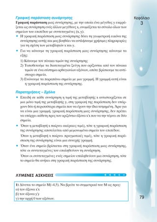 Γραφική παράσταση συνάρτησης
Γραφική παράσταση µιας συνάρτησης, µε την οποία ένα µέγεθος y εκφρά-
ζεται ως συνάρτηση ενός άλλου µεγέθους x, ονοµάζεται το σύνολο όλων των
σηµείων του επιπέδου µε συντεταγµένες (x, y).
• Η γραφική παράσταση µιας συνάρτησης δίνει τη γεωµετρική εικόνα της
συνάρτησης αυτής και µας βοηθάει να αντλήσουµε χρήσιµες πληροφορίες
για τη σχέση των µεταβλητών x και y.
• Για να κάνουµε τη γραφική παράσταση µιας συνάρτησης κάνουµε τα
εξής:
1) Κάνουµε τον πίνακα τιµών της συνάρτησης
2) Τοποθετούµε τα διατεταγµένα ζεύγη που ορίζονται από τον πίνακα
τιµών σε ένα σύστηµα ορθογωνίων αξόνων, οπότε βρίσκουµε τα αντί-
στοιχα σηµεία.
3) Ενώνουµε τα παραπάνω σηµεία µε µια γραµµή. Η γραµµή αυτή είναι
η γραφική παράσταση της συνάρτησης.
Παρατηρήσεις – Σχόλια
• Επειδή σε κάθε συνάρτηση η τιµή της µεταβλητής x αντιστοιχίζεται σε
µια µόνο τιµή της µεταβλητής y, στη γραφική της παράσταση δεν υπάρ-
χουν δύο ή περισσότερα σηµεία που να έχουν την ίδια τετµηµένη. Άρα για
να είναι µια γραµµή, γραφική παράσταση µιας συνάρτησης, δεν πρέπει
να υπάρχει κάθετη προς τον οριζόντιο άξονα x΄x που να την τέµνει σε δύο
σηµεία.
• Όταν η µεταβλητή x παίρνει ακέραιες τιµές, τότε η γραφική παράσταση
της συνάρτησης αποτελείται από µεµονωµένα σηµεία του επιπέδου.
Όταν η µεταβλητή x παίρνει πραγµατικές τιµές, τότε η γραφική παρά-
σταση της συνάρτησης είναι µια συνεχής γραµµή.
• Όταν ένα σηµείο βρίσκεται στη γραφική παράσταση µιας συνάρτησης,
τότε οι συντεταγµένες του επαληθεύουν τη συνάρτηση.
Όταν οι συντεταγµένες ενός σηµείου επαληθεύουν µια συνάρτηση, τότε
το σηµείο θα ανήκει στη γραφική παράσταση της συνάρτησης.
ΛΥΜΕΝΕΣ ΑΣΚΗΣΕΙΣ
1) ∆ίνεται το σηµείο Μ(–4,5). Να βρείτε το συµµετρικό του Μ ως προς:
α) τον άξονα x΄x
β) τον άξονα y΄y
γ) την αρχή 0 των αξόνων.
Κεφάλαιο
3
79
t
t
t
t
t
 