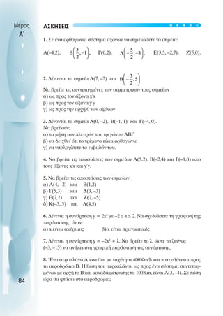 ΑΣΚΗΣΕΙΣ
1. Σε ένα ορθογώνιο σύστηµα αξόνων να σηµειώσετε τα σηµεία:
Α(–4,2), Γ(0,2), Ε(3,5, –2,7), Ζ(5,0).
2. ∆ίνονται τα σηµεία Α(7, –2) και
Να βρείτε τις συντεταγµένες των συµµετρικών τους σηµείων
α) ως προς τον άξονα x΄x
β) ως προς τον άξονα y΄y
γ) ως προς την αρχή 0 των αξόνων
3. ∆ίνονται τα σηµεία Α(0, –2), Β(–1, 1) και Γ(–4, 0).
Να βρεθούν:
α) τα µήκη των πλευρών του τριγώνου ΑΒΓ
β) να δειχθεί ότι το τρίγωνο είναι ορθογώνιο
γ) να υπολογίσετε το εµβαδόν του.
4. Να βρείτε τις αποστάσεις των σηµείων Α(5,2), Β(–2,4) και Γ(–1,0) απο
τους άξονες x΄x και y΄y.
5. Να βρείτε τις αποστάσεις των σηµείων:
α) Α(4, –2) και Β(1,2)
β) Γ(5,3) και ∆(3, –3)
γ) Ε(7,2) και Ζ(7, –5)
δ) Κ(–3, 5) και Λ(4,5)
6. ∆ίνεται η συνάρτηση y = 2x2
µε –2 ≤ x ≤ 2. Να σχεδιάσετε τη γραφική της
παράστασης, όταν:
α) x είναι ακέραιος β) x είναι πραγµατικός
7. ∆ίνεται η συνάρτηση y = –2x2
+ λ. Να βρείτε το λ, ώστε το ζεύγος
(–3, –15) να ανήκει στη γραφική παράσταση της συνάρτησης.
8. Ένα αεροπλάνο Α κινείται µε ταχύτητα 400Km/h και κατευθύνεται προς
το αεροδρόµιο Β. Η θέση του αεροπλάνου ως προς ένα σύστηµα συντεταγ-
µένων µε αρχή το Β και µονάδα µέτρησης τα 100Km, είναι Α(3, –4). Σε πόση
ώρα θα φτάσει στο αεροδρόµιο;
Μέρος
Α΄
84
t
t
t
t
t
 