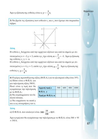 Άρα η εξίσωση της ευθείας είναι η
3) Να βρείτε τις εξισώσεις των ευθειών ε1
και ε2
που έχουµε στο παρακάτω
σχήµα.
Λύση
Η ευθεία ε1
διέρχεται από την αρχή των αξόνων και από το σηµείο µε συ-
ντεταγµένες x = –3, y = 3, οπότε η ε1
έχει κλίση Άρα η εξίσωση
της ευθείας ε1
: y = –x.
Η ευθεία ε2
διέρχεται από την αρχή των αξόνων και από το σηµείο µε συ-
ντεταγµένες x = 4, y = 5, οπότε η ε2
έχει κλίση Άρα η εξίσωση της
ευθείας ε2
:
4) O φόρος προστιθέµενης αξίας (Φ.Π.Α.) για τα ηλεκτρικά είδη είναι 19%.
α) Πόσο είναι ο Φ.Π.Α. για
µια τηλεόραση αξίας 500 €;
Ποιά είναι η τιµή που θα
αγοράσουµε την τηλεόραση
µε το Φ.Π.Α.;
β) Να συµπληρώσετε τον δι-
πλανό πίνακα.
γ) Να εκφράσετε τα ποσά y
και ω ως συναρτήσεις του x.
Λύση
α) O Φ.Π.Α. που αναλογεί είναι €.
Άρα η τιµή που θα αγοράσουµε την τηλεόραση µε το Φ.Π.Α. είναι 500 + 95
= 595 €.
Κεφάλαιο
3
87
–3 0 4
5
3
ε1
ε2
Αρχική τιµή x 500 600 800 1000
Φ.Π.Α. y
Τιµή µε Φ.Π.Α. ω
 