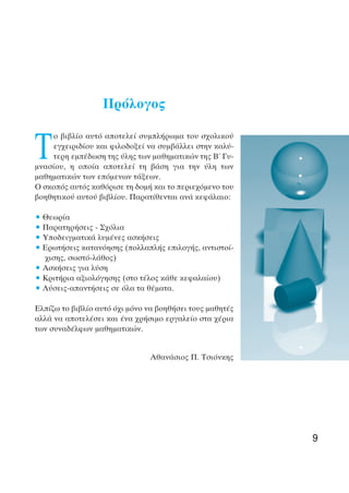 Πρόλογος
Τ
ο βιβλίο αυτό αποτελεί συµπλήρωµα του σχολικού
εγχειριδίου και φιλοδοξεί να συµβάλλει στην καλύ-
τερη εµπέδωση της ύλης των µαθηµατικών της Β΄ Γυ-
µνασίου, η οποία αποτελεί τη βάση για την ύλη των
µαθηµατικών των επόµενων τάξεων.
Ο σκοπός αυτός καθόρισε τη δοµή και το περιεχόµενο του
βοηθητικού αυτού βιβλίου. Παρατίθενται ανά κεφάλαιο:
• Θεωρία
• Παρατηρήσεις - Σχόλια
• Υποδειγµατικά λυµένες ασκήσεις
• Ερωτήσεις κατανόησης (πολλαπλής επιλογής, αντιστοί-
χισης, σωστό-λάθος)
• Ασκήσεις για λύση
• Κριτήρια αξιολόγησης (στο τέλος κάθε κεφαλαίου)
• Λύσεις-απαντήσεις σε όλα τα θέµατα.
Ελπίζω το βιβλίο αυτό όχι µόνο να βοηθήσει τους µαθητές
αλλά να αποτελέσει και ένα χρήσιµο εργαλείο στα χέρια
των συναδέλφων µαθηµατικών.
Αθανάσιος Π. Τσιόνκης
9
 