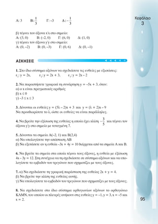 Α: 3 Γ: –3
β) τέµνει τον άξονα x΄x στο σηµείο:
Α: (3, 0) Β: (–2, 0) Γ: (6, 0) ∆: (1, 0)
γ) τέµνει τον άξονα y΄y στο σηµείο:
Α: (0, –2) Β: (0, –3) Γ: (0, 6) ∆: (0, –1)
ΑΣΚΗΣΕΙΣ
1. Στο ίδιο σύστηµα αξόνων να σχεδιάσετε τις ευθείες µε εξισώσεις:
ε1
: y = 2x, ε2
: y = 2x + 3, ε3
: y = 2x – 2
2. Να παραστήσετε γραφικά τη συνάρτηση y = –5x + 3, όταν:
α) ο x είναι πραγµατικός αριθµός
β) x ≤ 0
γ) –3 ≤ x ≤ 3
3. ∆ίνονται οι ευθείες y = (5λ – 2)x + 3 και y = (λ + 2)x – 9
Να προσδιορίσετε το λ, ώστε οι ευθείες να είναι παράλληλες.
4. Να βρείτε την εξίσωση της ευθείας η οποία έχει κλίση και τέµνει τον
άξονα y΄y στο σηµείο µε τεταγµένη 7.
5. ∆ίνονται τα σηµεία Α(–2, 1) και Β(2,4)
α) Να υπολογίσετε την απόσταση ΑΒ
β) Να εξετάσετε αν η ευθεία –3x + 4y = 10 διέρχεται από τα σηµεία Α και Β.
6. Να βρείτε τα σηµεία στα οποία τέµνει τους άξονες, η ευθεία µε εξίσωση
4x – 3y = 12. Στη συνέχεια να τη σχεδιάσετε σε σύστηµα αξόνων και να υπο-
λογίσετε το εµβαδόν του τριγώνου που σχηµατίζει µε τους άξονες.
7. α) Να σχεδιάσετε τη γραφική παράσταση της ευθείας 2x + y = 4.
β) Να βρείτε την κλίση της ευθείας αυτής.
γ) Να υπολογίσετε το εµβαδόν του τριγώνου που σχηµατίζει µε τους άξονες.
8. Να σχεδιάσετε στο ίδιο σύστηµα ορθογωνίων αξόνων το ορθογώνιο
ΚΛΜΝ, του οποίου οι πλευρές ανήκουν στις ευθείες y = –1, y = 3, x = –5 και
x = 2.
Κεφάλαιο
3
95
t
t
t
t
t
 