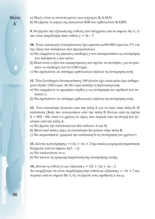 α) Ποιές είναι οι συντεταγµένες των κορυφών Κ,Λ,Μ,Ν.
β) Να βρείτε το µήκος της διαγωνίου ΚΜ του ορθογωνίου ΚΛΜΝ.
9. Να βρείτε την εξίσωση της ευθείας που διέρχεται από το σηµείο Α(–3, 1)
και είναι παράλληλη στην ευθεία y = 5x – 7.
10. Ένας εµπορικός αντιπρόσωπος έχει µηνιαίο µισθό 800 ευρώ και 5% επί
της αξίας των πωλήσεων που πραγµατοποιεί.
α) Να εκφράσετε τις µηνιαίες αποδοχές y του αντιπροσώπου ως συνάρτηση
των πωλήσεων x που κάνει.
β) Ποιά είναι η αξία του εµπορεύµατος που πρέπει να πουλήσει, για να φτά-
σουν οι αποδοχές του τα 1200 ευρώ;
γ) Να σχεδιάσετε σε σύστηµα ορθογωνίων αξόνων τη συνάρτηση αυτή.
11. Ένα ξενοδοχείο δυναµικότητας 100 κλινών έχει κατά µέσο όρο καθηµε-
ρινά έξοδα 1200 ευρώ. Αν 80 ευρώ κοστίζει η διανυκτέρευση:
α) Να εκφράσετε το ηµερήσιο κέρδος y ως συνάρτηση του αριθµού των πε-
λατών x.
β) Να σχεδιάσετε σε σύστηµα ορθογωνίων αξόνων τη συνάρτηση αυτή.
12. Ένα αυτοκίνητο ξεκινάει απο την πόλη Α για να πάει στην πόλη Β. Η
απόσταση (Km) του αυτοκινήτου από την πόλη Β δίνεται από τη σχέση
S = 600 – 80t, όπου t ο χρόνος σε ώρες, που πέρασε απο τη στιγµή που ξε-
κίνησε από την πόλη Α.
α) Να βρείτε την απόσταση των δύο πόλεων Α και Β.
β) Μετά από πόσες ώρες το αυτοκίνητο θα φτάσει στην πόλη Β.
γ) Να παραστήσετε γραφικά την απόσταση S ως συνάρτηση του χρόνου t.
13. ∆ίνεται η συνάρτηση y = (3α + 1)x + 2 της οποίας η γραφική παράσταση
διέρχεται από το σηµείο Α(2, – 2).
α) Να υπολογίσετε το α.
β) Να κάνετε τη γραφική παράσταση της συνάρτησης αυτής.
14. ∆ίνεται η ευθεία (ε) µε εξίσωση y = (2λ + 1)x + 3µ – 2.
Αν γνωρίζουµε ότι είναι παράλληλη στην ευθεία µε εξίσωση y = –5x + 7 και
περνάει από το σηµείο Β(–1, 6), να βρείτε τους αριθµούς λ και µ.
Μέρος
Α΄
96
 