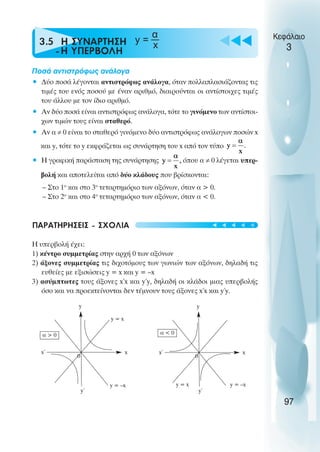 u t
t
t
3.5 Η ΣΥΝAΡΤΗΣΗ
-Η ΥΠΕΡΒΟΛH
Ποσά αντιστρόφως ανάλογα
• ∆ύο ποσά λέγονται αντιστρόφως ανάλογα, όταν πολλαπλασιάζοντας τις
τιµές του ενός ποσού µε έναν αριθµό, διαιρούνται οι αντίστοιχες τιµές
του άλλου µε τον ίδιο αριθµό.
• Αν δύο ποσά είναι αντιστρόφως ανάλογα, τότε το γινόµενο των αντίστοι-
χων τιµών τους είναι σταθερό.
• Αν α ≠ 0 είναι το σταθερό γινόµενο δύο αντιστρόφως ανάλογων ποσών x
και y, τότε το y εκφράζεται ως συνάρτηση του x από τον τύπο
• Η γραφική παράσταση της συνάρτησης όπου α ≠ 0 λέγεται υπερ-
βολή και αποτελείται από δύο κλάδους που βρίσκονται:
– Στο 1o
και στο 3o
τεταρτηµόριο των αξόνων, όταν α > 0.
– Στο 2o
και στο 4o
τεταρτηµόριο των αξόνων, όταν α < 0.
ΠΑΡΑΤΗΡΗΣΕΙΣ - ΣΧOΛΙΑ
Η υπερβολή έχει:
1) κέντρο συµµετρίας στην αρχή 0 των αξόνων
2) άξονες συµµετρίας τις διχοτόµους των γωνιών των αξόνων, δηλαδή τις
ευθείες µε εξισώσεις y = x και y = –x
3) ασύµπτωτες τους άξονες x΄x και y΄y, δηλαδή οι κλάδοι µιας υπερβολής
όσο και να προεκτείνονται δεν τέµνουν τους άξονες x΄x και y΄y.
Κεφάλαιο
3
97
α
x
y
y΄
x΄ x
0
y = x
y = –x
α > 0
y
y΄
x΄ x
0
y = x y = –x
α < 0
t
t
t
t
t
y =
 