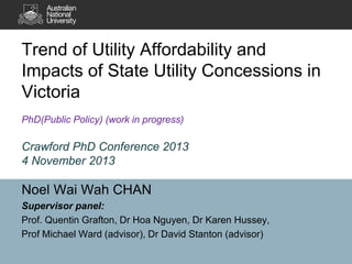 Trend of Utility Affordability and
Impacts of State Utility Concessions in
Victoria
PhD(Public Policy) (work in progress)

Crawford PhD Conference 2013
4 November 2013

Noel Wai Wah CHAN
Supervisor panel:
Prof. Quentin Grafton, Dr Hoa Nguyen, Dr Karen Hussey,
Prof Michael Ward (advisor), Dr David Stanton (advisor)

 