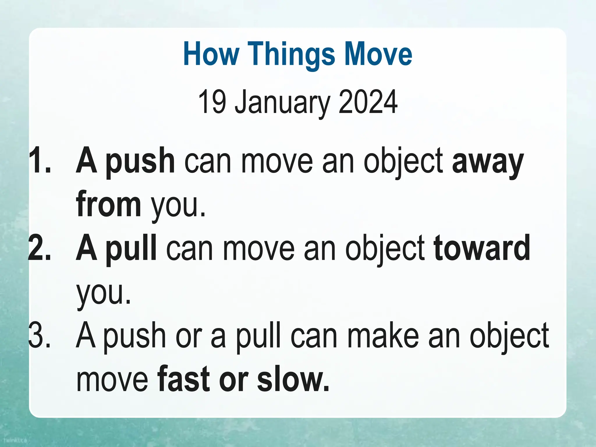 How Things Move
19 January 2024
1. A push can move an object away
from you.
2. A pull can move an object toward
you.
3. A push or a pull can make an object
move fast or slow.
 