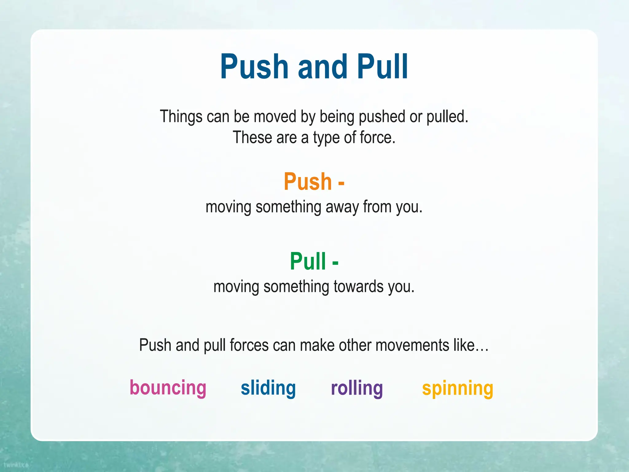 Push and Pull
Things can be moved by being pushed or pulled.
These are a type of force.
Push -
moving something away from you.
Pull -
moving something towards you.
Push and pull forces can make other movements like…
bouncing sliding rolling spinning
 
