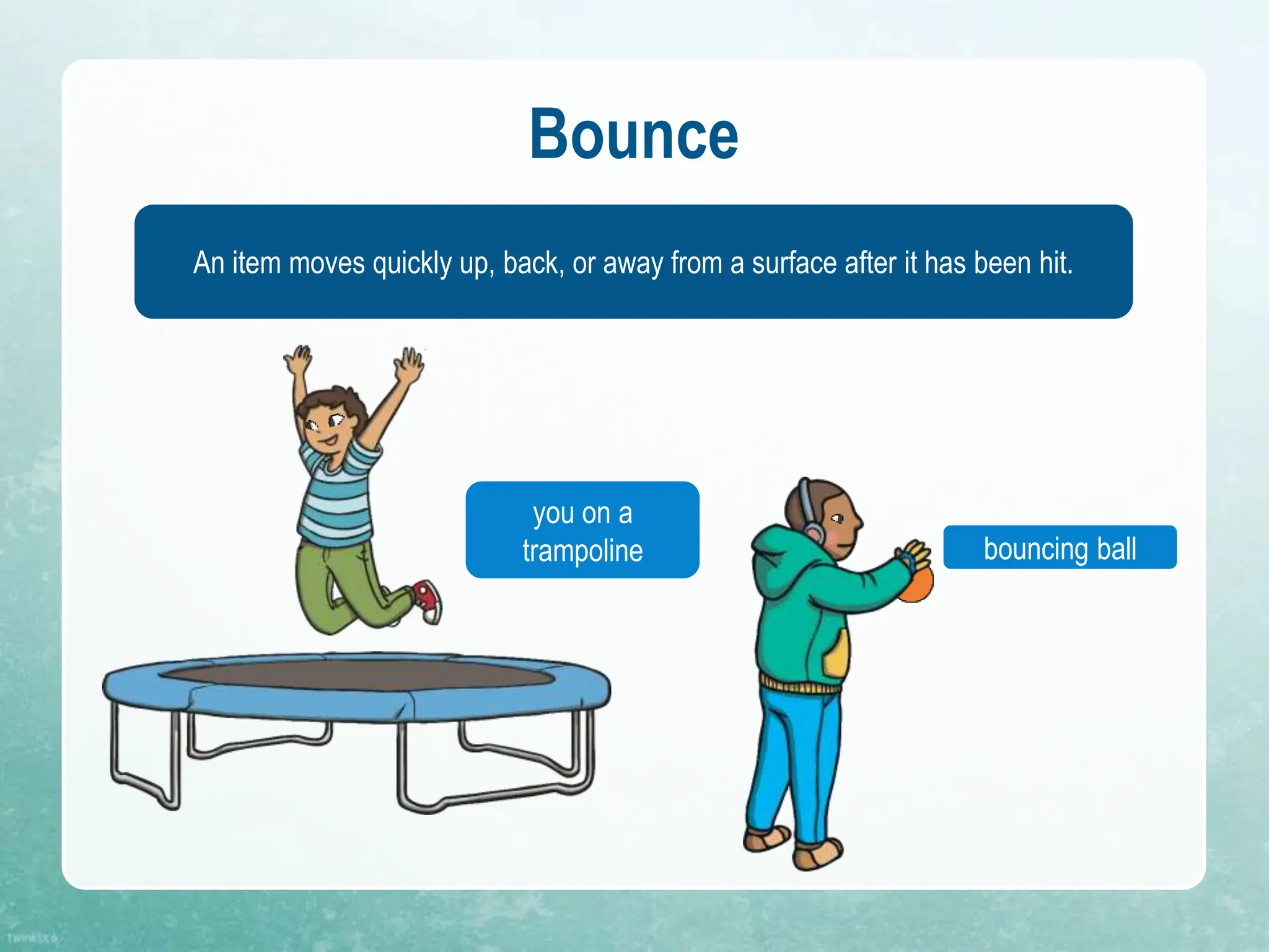 Bounce
An item moves quickly up, back, or away from a surface after it has been hit.
bouncing ball
you on a
trampoline
 